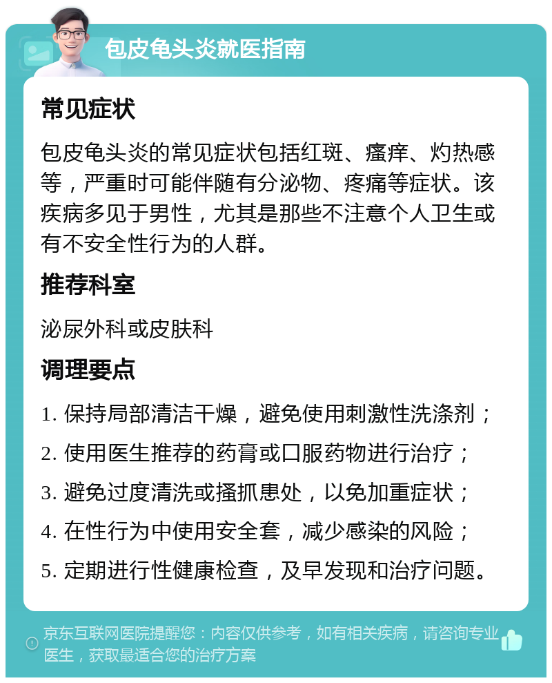 包皮龟头炎就医指南 常见症状 包皮龟头炎的常见症状包括红斑、瘙痒、灼热感等，严重时可能伴随有分泌物、疼痛等症状。该疾病多见于男性，尤其是那些不注意个人卫生或有不安全性行为的人群。 推荐科室 泌尿外科或皮肤科 调理要点 1. 保持局部清洁干燥，避免使用刺激性洗涤剂； 2. 使用医生推荐的药膏或口服药物进行治疗； 3. 避免过度清洗或搔抓患处，以免加重症状； 4. 在性行为中使用安全套，减少感染的风险； 5. 定期进行性健康检查，及早发现和治疗问题。