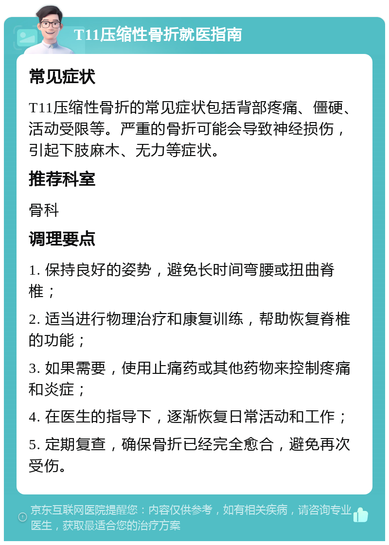 T11压缩性骨折就医指南 常见症状 T11压缩性骨折的常见症状包括背部疼痛、僵硬、活动受限等。严重的骨折可能会导致神经损伤，引起下肢麻木、无力等症状。 推荐科室 骨科 调理要点 1. 保持良好的姿势，避免长时间弯腰或扭曲脊椎； 2. 适当进行物理治疗和康复训练，帮助恢复脊椎的功能； 3. 如果需要，使用止痛药或其他药物来控制疼痛和炎症； 4. 在医生的指导下，逐渐恢复日常活动和工作； 5. 定期复查，确保骨折已经完全愈合，避免再次受伤。