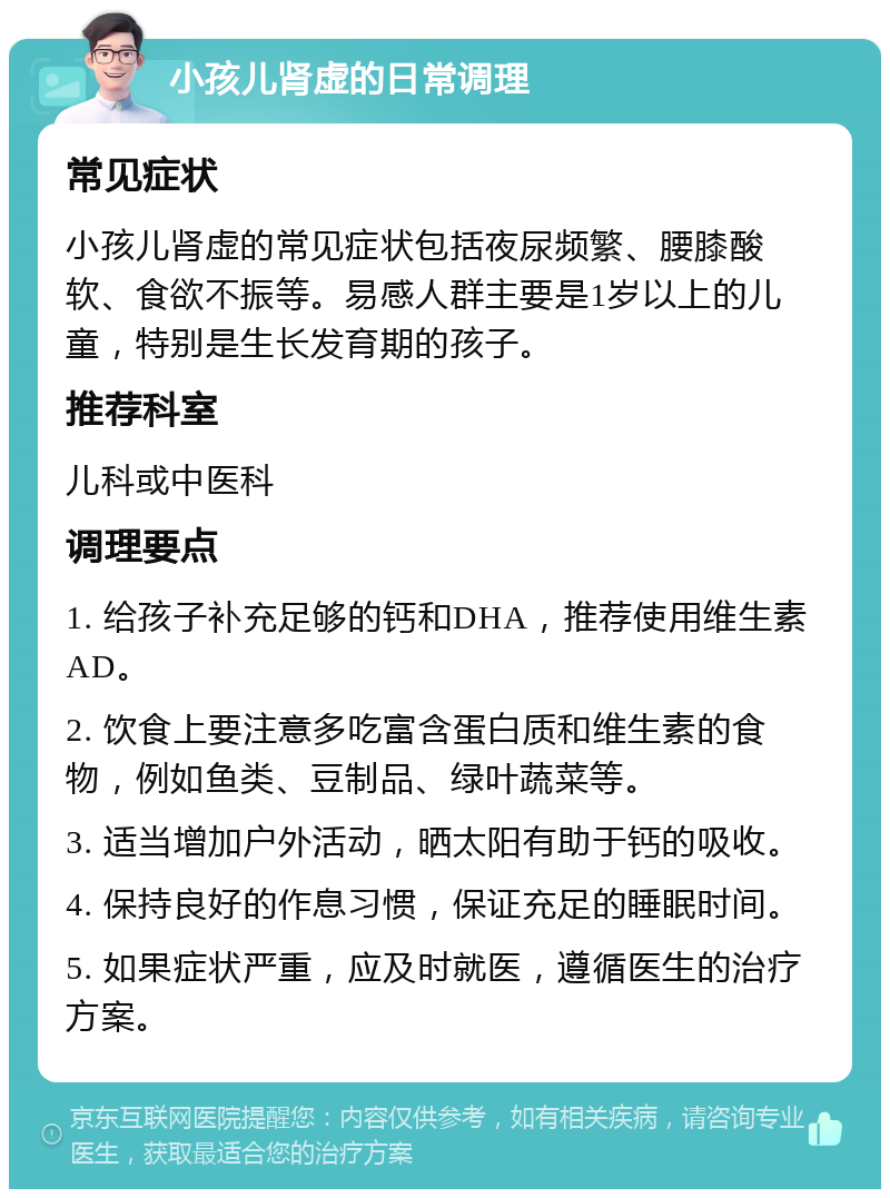 小孩儿肾虚的日常调理 常见症状 小孩儿肾虚的常见症状包括夜尿频繁、腰膝酸软、食欲不振等。易感人群主要是1岁以上的儿童，特别是生长发育期的孩子。 推荐科室 儿科或中医科 调理要点 1. 给孩子补充足够的钙和DHA，推荐使用维生素AD。 2. 饮食上要注意多吃富含蛋白质和维生素的食物，例如鱼类、豆制品、绿叶蔬菜等。 3. 适当增加户外活动，晒太阳有助于钙的吸收。 4. 保持良好的作息习惯，保证充足的睡眠时间。 5. 如果症状严重，应及时就医，遵循医生的治疗方案。