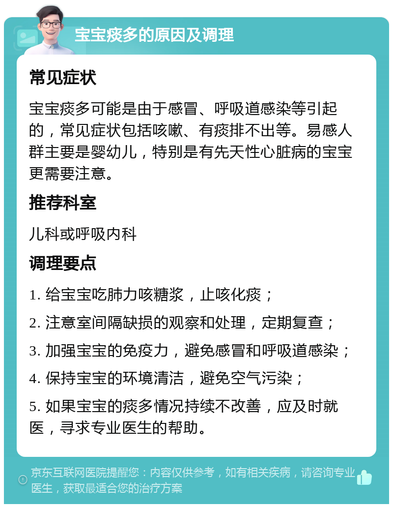 宝宝痰多的原因及调理 常见症状 宝宝痰多可能是由于感冒、呼吸道感染等引起的，常见症状包括咳嗽、有痰排不出等。易感人群主要是婴幼儿，特别是有先天性心脏病的宝宝更需要注意。 推荐科室 儿科或呼吸内科 调理要点 1. 给宝宝吃肺力咳糖浆，止咳化痰； 2. 注意室间隔缺损的观察和处理，定期复查； 3. 加强宝宝的免疫力，避免感冒和呼吸道感染； 4. 保持宝宝的环境清洁，避免空气污染； 5. 如果宝宝的痰多情况持续不改善，应及时就医，寻求专业医生的帮助。