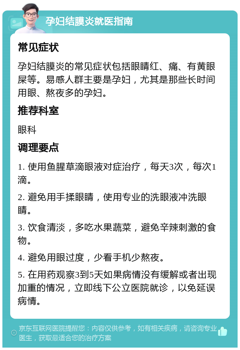 孕妇结膜炎就医指南 常见症状 孕妇结膜炎的常见症状包括眼睛红、痛、有黄眼屎等。易感人群主要是孕妇，尤其是那些长时间用眼、熬夜多的孕妇。 推荐科室 眼科 调理要点 1. 使用鱼腥草滴眼液对症治疗，每天3次，每次1滴。 2. 避免用手揉眼睛，使用专业的洗眼液冲洗眼睛。 3. 饮食清淡，多吃水果蔬菜，避免辛辣刺激的食物。 4. 避免用眼过度，少看手机少熬夜。 5. 在用药观察3到5天如果病情没有缓解或者出现加重的情况，立即线下公立医院就诊，以免延误病情。