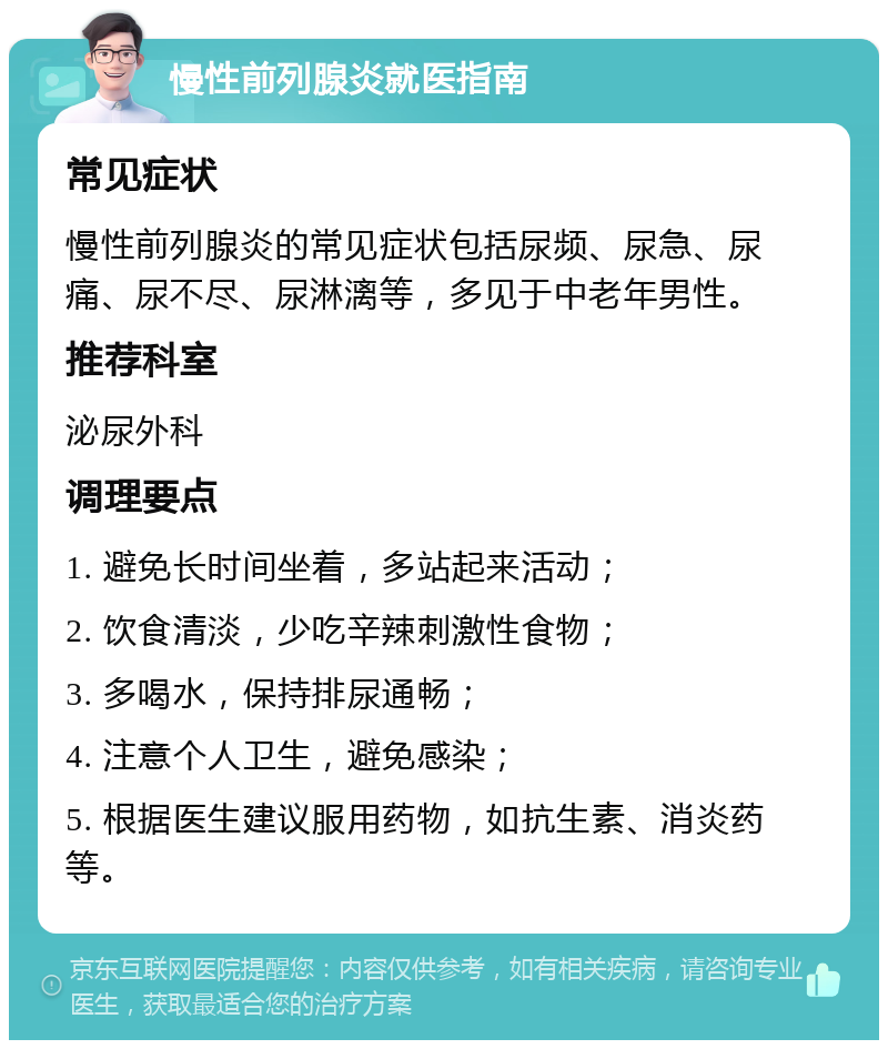 慢性前列腺炎就医指南 常见症状 慢性前列腺炎的常见症状包括尿频、尿急、尿痛、尿不尽、尿淋漓等，多见于中老年男性。 推荐科室 泌尿外科 调理要点 1. 避免长时间坐着，多站起来活动； 2. 饮食清淡，少吃辛辣刺激性食物； 3. 多喝水，保持排尿通畅； 4. 注意个人卫生，避免感染； 5. 根据医生建议服用药物，如抗生素、消炎药等。