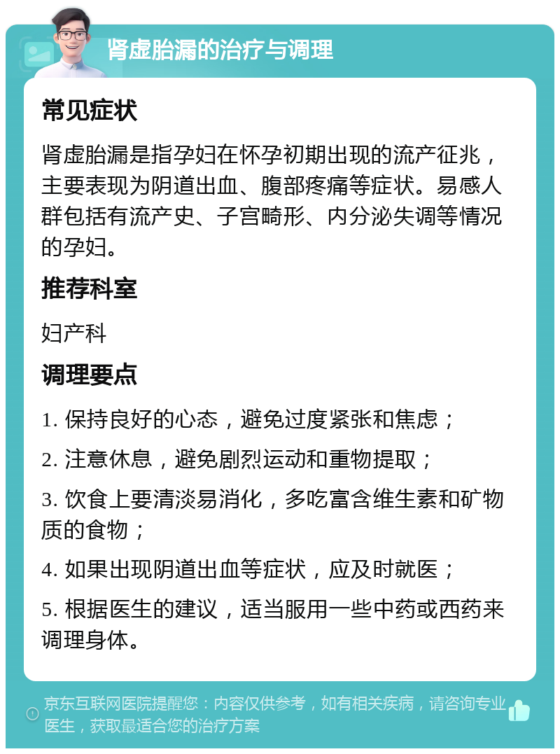 肾虚胎漏的治疗与调理 常见症状 肾虚胎漏是指孕妇在怀孕初期出现的流产征兆，主要表现为阴道出血、腹部疼痛等症状。易感人群包括有流产史、子宫畸形、内分泌失调等情况的孕妇。 推荐科室 妇产科 调理要点 1. 保持良好的心态，避免过度紧张和焦虑； 2. 注意休息，避免剧烈运动和重物提取； 3. 饮食上要清淡易消化，多吃富含维生素和矿物质的食物； 4. 如果出现阴道出血等症状，应及时就医； 5. 根据医生的建议，适当服用一些中药或西药来调理身体。