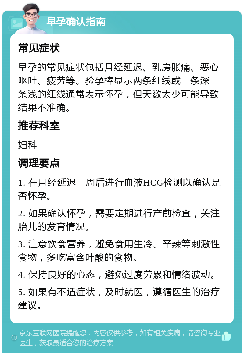 早孕确认指南 常见症状 早孕的常见症状包括月经延迟、乳房胀痛、恶心呕吐、疲劳等。验孕棒显示两条红线或一条深一条浅的红线通常表示怀孕，但天数太少可能导致结果不准确。 推荐科室 妇科 调理要点 1. 在月经延迟一周后进行血液HCG检测以确认是否怀孕。 2. 如果确认怀孕，需要定期进行产前检查，关注胎儿的发育情况。 3. 注意饮食营养，避免食用生冷、辛辣等刺激性食物，多吃富含叶酸的食物。 4. 保持良好的心态，避免过度劳累和情绪波动。 5. 如果有不适症状，及时就医，遵循医生的治疗建议。