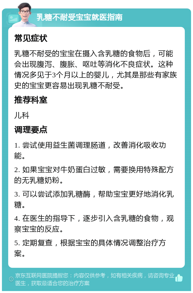 乳糖不耐受宝宝就医指南 常见症状 乳糖不耐受的宝宝在摄入含乳糖的食物后，可能会出现腹泻、腹胀、呕吐等消化不良症状。这种情况多见于3个月以上的婴儿，尤其是那些有家族史的宝宝更容易出现乳糖不耐受。 推荐科室 儿科 调理要点 1. 尝试使用益生菌调理肠道，改善消化吸收功能。 2. 如果宝宝对牛奶蛋白过敏，需要换用特殊配方的无乳糖奶粉。 3. 可以尝试添加乳糖酶，帮助宝宝更好地消化乳糖。 4. 在医生的指导下，逐步引入含乳糖的食物，观察宝宝的反应。 5. 定期复查，根据宝宝的具体情况调整治疗方案。