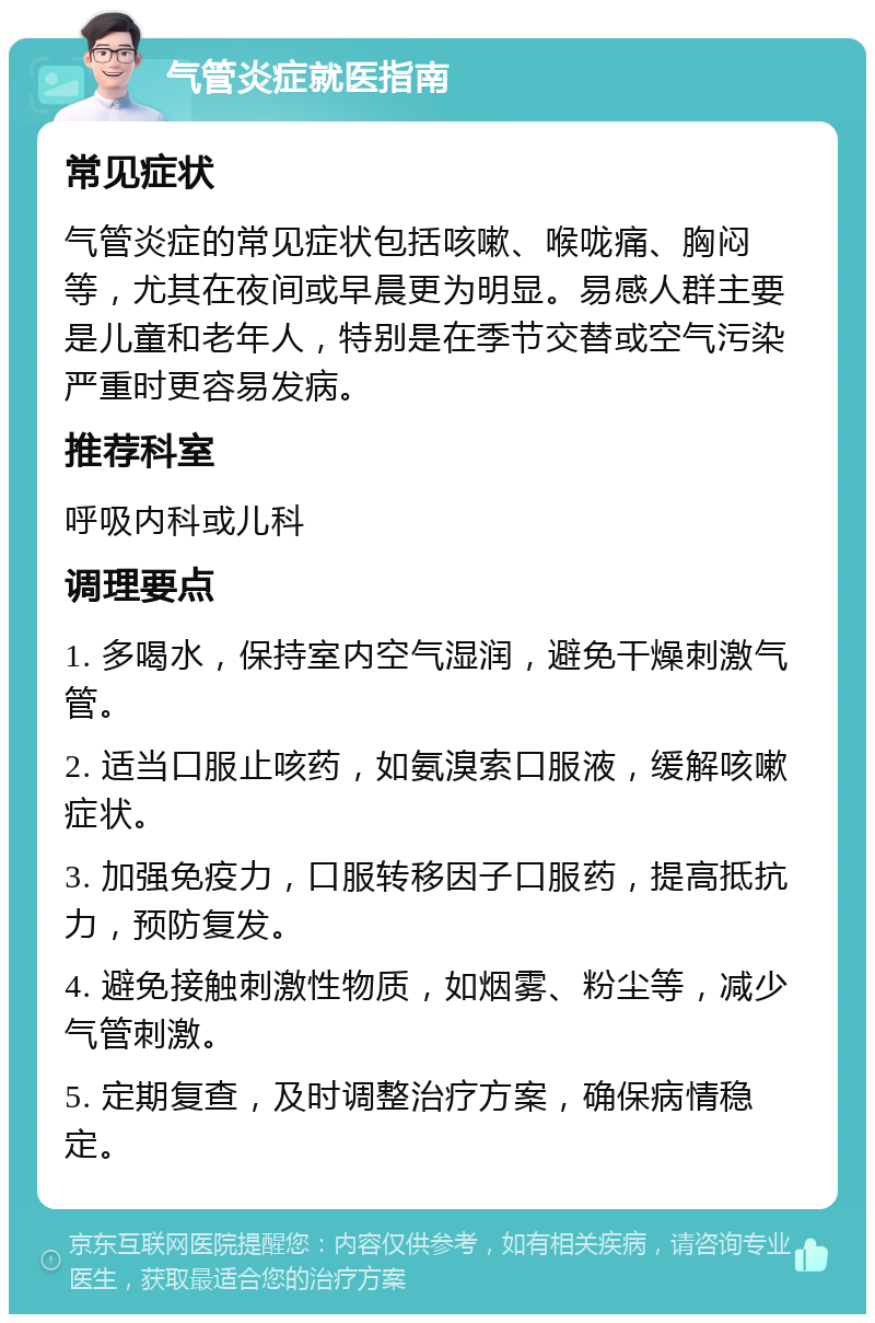 气管炎症就医指南 常见症状 气管炎症的常见症状包括咳嗽、喉咙痛、胸闷等，尤其在夜间或早晨更为明显。易感人群主要是儿童和老年人，特别是在季节交替或空气污染严重时更容易发病。 推荐科室 呼吸内科或儿科 调理要点 1. 多喝水，保持室内空气湿润，避免干燥刺激气管。 2. 适当口服止咳药，如氨溴索口服液，缓解咳嗽症状。 3. 加强免疫力，口服转移因子口服药，提高抵抗力，预防复发。 4. 避免接触刺激性物质，如烟雾、粉尘等，减少气管刺激。 5. 定期复查，及时调整治疗方案，确保病情稳定。