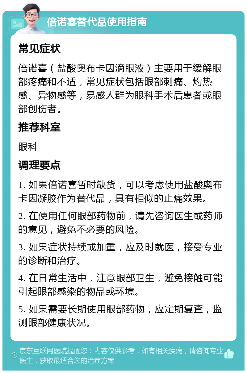 倍诺喜替代品使用指南 常见症状 倍诺喜（盐酸奥布卡因滴眼液）主要用于缓解眼部疼痛和不适，常见症状包括眼部刺痛、灼热感、异物感等，易感人群为眼科手术后患者或眼部创伤者。 推荐科室 眼科 调理要点 1. 如果倍诺喜暂时缺货，可以考虑使用盐酸奥布卡因凝胶作为替代品，具有相似的止痛效果。 2. 在使用任何眼部药物前，请先咨询医生或药师的意见，避免不必要的风险。 3. 如果症状持续或加重，应及时就医，接受专业的诊断和治疗。 4. 在日常生活中，注意眼部卫生，避免接触可能引起眼部感染的物品或环境。 5. 如果需要长期使用眼部药物，应定期复查，监测眼部健康状况。