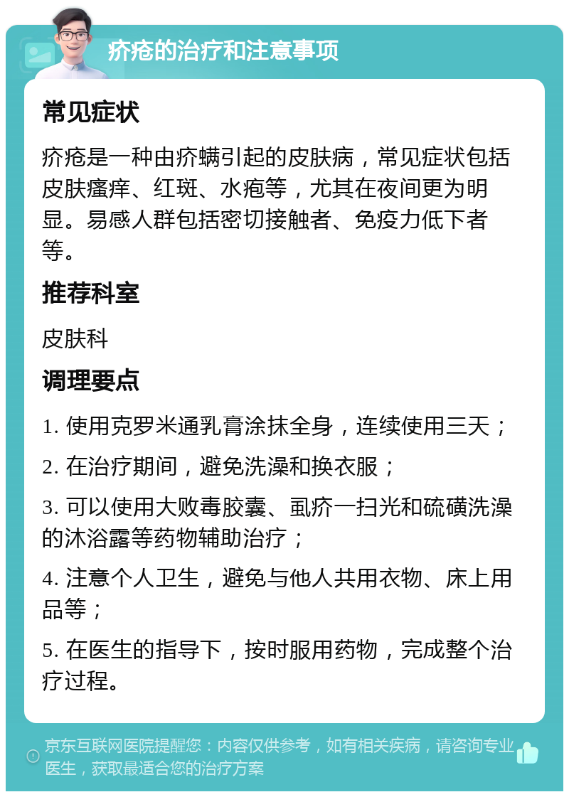 疥疮的治疗和注意事项 常见症状 疥疮是一种由疥螨引起的皮肤病，常见症状包括皮肤瘙痒、红斑、水疱等，尤其在夜间更为明显。易感人群包括密切接触者、免疫力低下者等。 推荐科室 皮肤科 调理要点 1. 使用克罗米通乳膏涂抹全身，连续使用三天； 2. 在治疗期间，避免洗澡和换衣服； 3. 可以使用大败毒胶囊、虱疥一扫光和硫磺洗澡的沐浴露等药物辅助治疗； 4. 注意个人卫生，避免与他人共用衣物、床上用品等； 5. 在医生的指导下，按时服用药物，完成整个治疗过程。