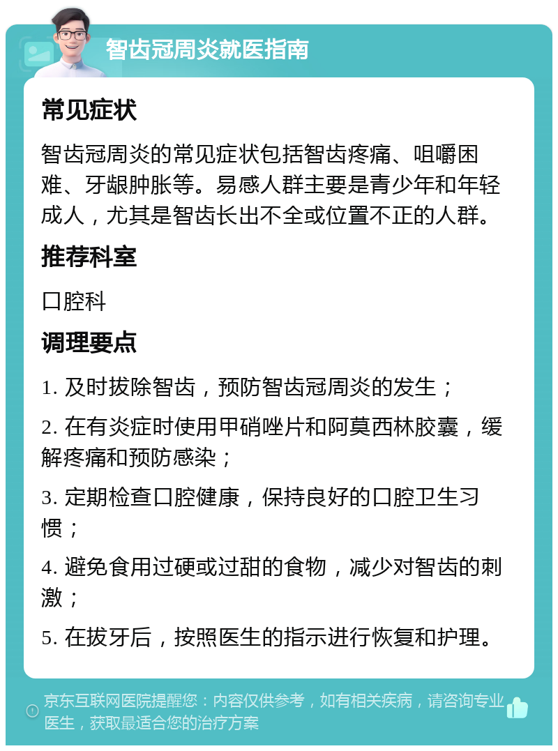 智齿冠周炎就医指南 常见症状 智齿冠周炎的常见症状包括智齿疼痛、咀嚼困难、牙龈肿胀等。易感人群主要是青少年和年轻成人，尤其是智齿长出不全或位置不正的人群。 推荐科室 口腔科 调理要点 1. 及时拔除智齿，预防智齿冠周炎的发生； 2. 在有炎症时使用甲硝唑片和阿莫西林胶囊，缓解疼痛和预防感染； 3. 定期检查口腔健康，保持良好的口腔卫生习惯； 4. 避免食用过硬或过甜的食物，减少对智齿的刺激； 5. 在拔牙后，按照医生的指示进行恢复和护理。