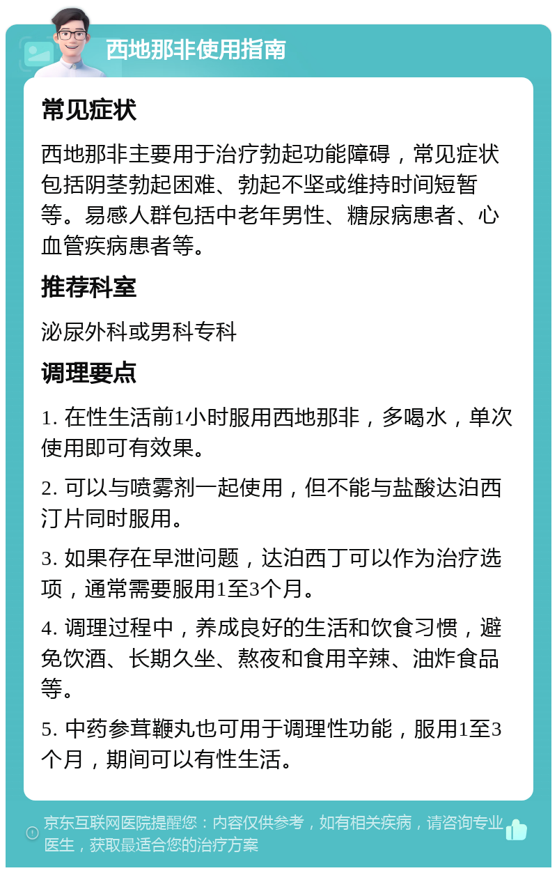 西地那非使用指南 常见症状 西地那非主要用于治疗勃起功能障碍，常见症状包括阴茎勃起困难、勃起不坚或维持时间短暂等。易感人群包括中老年男性、糖尿病患者、心血管疾病患者等。 推荐科室 泌尿外科或男科专科 调理要点 1. 在性生活前1小时服用西地那非，多喝水，单次使用即可有效果。 2. 可以与喷雾剂一起使用，但不能与盐酸达泊西汀片同时服用。 3. 如果存在早泄问题，达泊西丁可以作为治疗选项，通常需要服用1至3个月。 4. 调理过程中，养成良好的生活和饮食习惯，避免饮酒、长期久坐、熬夜和食用辛辣、油炸食品等。 5. 中药参茸鞭丸也可用于调理性功能，服用1至3个月，期间可以有性生活。