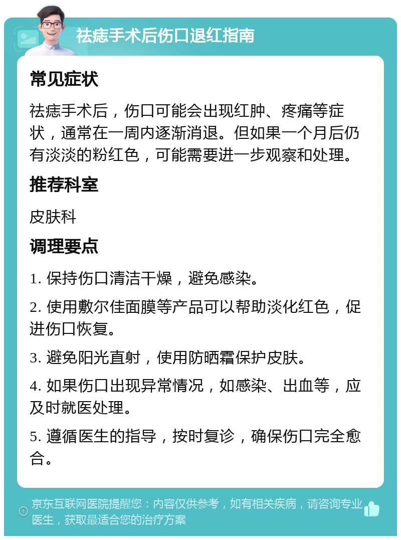 祛痣手术后伤口退红指南 常见症状 祛痣手术后，伤口可能会出现红肿、疼痛等症状，通常在一周内逐渐消退。但如果一个月后仍有淡淡的粉红色，可能需要进一步观察和处理。 推荐科室 皮肤科 调理要点 1. 保持伤口清洁干燥，避免感染。 2. 使用敷尔佳面膜等产品可以帮助淡化红色，促进伤口恢复。 3. 避免阳光直射，使用防晒霜保护皮肤。 4. 如果伤口出现异常情况，如感染、出血等，应及时就医处理。 5. 遵循医生的指导，按时复诊，确保伤口完全愈合。