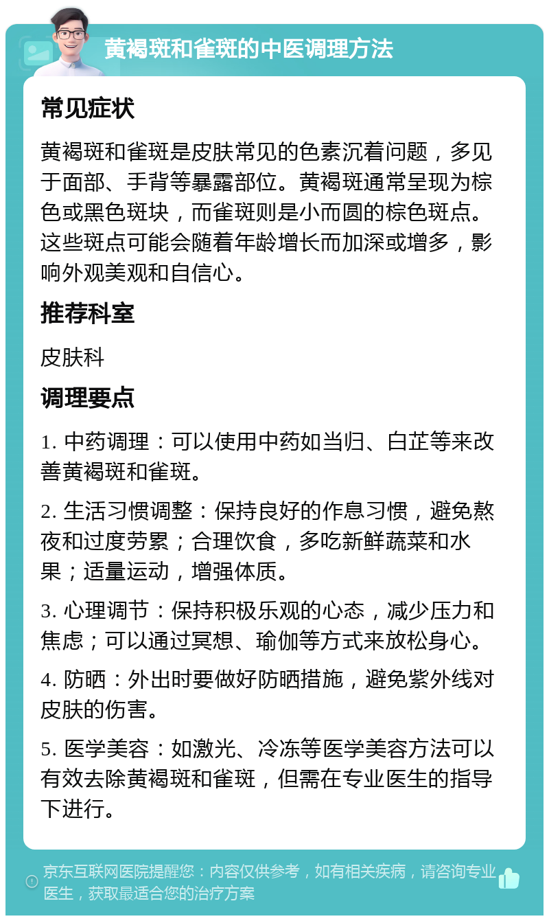 黄褐斑和雀斑的中医调理方法 常见症状 黄褐斑和雀斑是皮肤常见的色素沉着问题，多见于面部、手背等暴露部位。黄褐斑通常呈现为棕色或黑色斑块，而雀斑则是小而圆的棕色斑点。这些斑点可能会随着年龄增长而加深或增多，影响外观美观和自信心。 推荐科室 皮肤科 调理要点 1. 中药调理：可以使用中药如当归、白芷等来改善黄褐斑和雀斑。 2. 生活习惯调整：保持良好的作息习惯，避免熬夜和过度劳累；合理饮食，多吃新鲜蔬菜和水果；适量运动，增强体质。 3. 心理调节：保持积极乐观的心态，减少压力和焦虑；可以通过冥想、瑜伽等方式来放松身心。 4. 防晒：外出时要做好防晒措施，避免紫外线对皮肤的伤害。 5. 医学美容：如激光、冷冻等医学美容方法可以有效去除黄褐斑和雀斑，但需在专业医生的指导下进行。