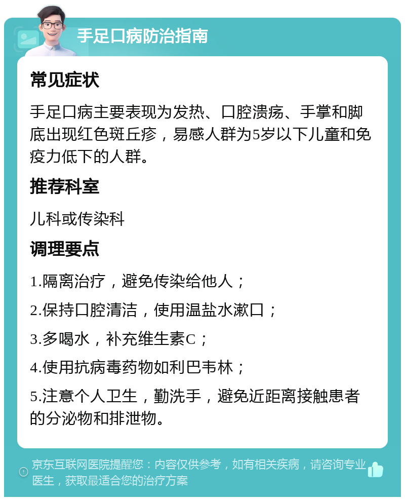 手足口病防治指南 常见症状 手足口病主要表现为发热、口腔溃疡、手掌和脚底出现红色斑丘疹，易感人群为5岁以下儿童和免疫力低下的人群。 推荐科室 儿科或传染科 调理要点 1.隔离治疗，避免传染给他人； 2.保持口腔清洁，使用温盐水漱口； 3.多喝水，补充维生素C； 4.使用抗病毒药物如利巴韦林； 5.注意个人卫生，勤洗手，避免近距离接触患者的分泌物和排泄物。