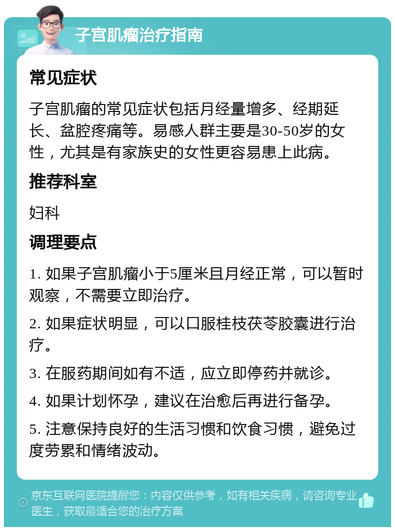 子宫肌瘤治疗指南 常见症状 子宫肌瘤的常见症状包括月经量增多、经期延长、盆腔疼痛等。易感人群主要是30-50岁的女性，尤其是有家族史的女性更容易患上此病。 推荐科室 妇科 调理要点 1. 如果子宫肌瘤小于5厘米且月经正常，可以暂时观察，不需要立即治疗。 2. 如果症状明显，可以口服桂枝茯苓胶囊进行治疗。 3. 在服药期间如有不适，应立即停药并就诊。 4. 如果计划怀孕，建议在治愈后再进行备孕。 5. 注意保持良好的生活习惯和饮食习惯，避免过度劳累和情绪波动。