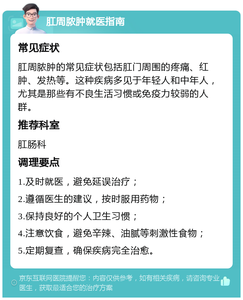 肛周脓肿就医指南 常见症状 肛周脓肿的常见症状包括肛门周围的疼痛、红肿、发热等。这种疾病多见于年轻人和中年人，尤其是那些有不良生活习惯或免疫力较弱的人群。 推荐科室 肛肠科 调理要点 1.及时就医，避免延误治疗； 2.遵循医生的建议，按时服用药物； 3.保持良好的个人卫生习惯； 4.注意饮食，避免辛辣、油腻等刺激性食物； 5.定期复查，确保疾病完全治愈。