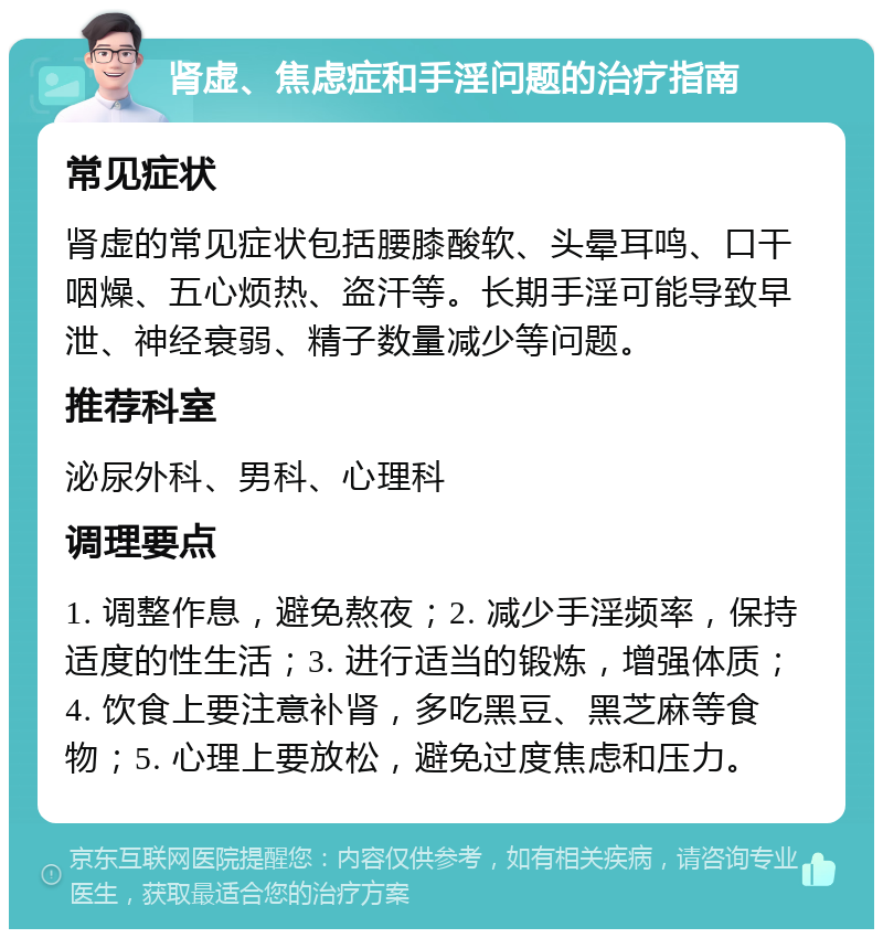 肾虚、焦虑症和手淫问题的治疗指南 常见症状 肾虚的常见症状包括腰膝酸软、头晕耳鸣、口干咽燥、五心烦热、盗汗等。长期手淫可能导致早泄、神经衰弱、精子数量减少等问题。 推荐科室 泌尿外科、男科、心理科 调理要点 1. 调整作息，避免熬夜；2. 减少手淫频率，保持适度的性生活；3. 进行适当的锻炼，增强体质；4. 饮食上要注意补肾，多吃黑豆、黑芝麻等食物；5. 心理上要放松，避免过度焦虑和压力。