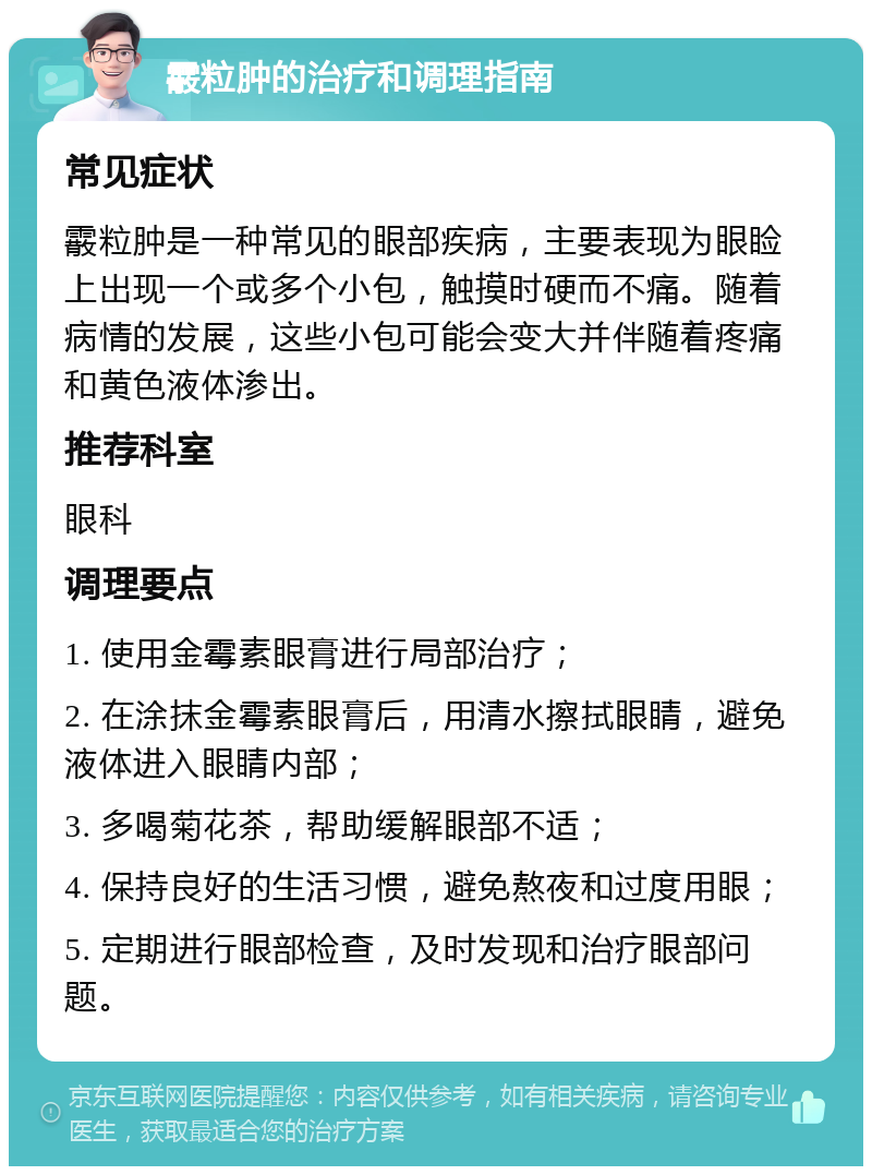 霰粒肿的治疗和调理指南 常见症状 霰粒肿是一种常见的眼部疾病，主要表现为眼睑上出现一个或多个小包，触摸时硬而不痛。随着病情的发展，这些小包可能会变大并伴随着疼痛和黄色液体渗出。 推荐科室 眼科 调理要点 1. 使用金霉素眼膏进行局部治疗； 2. 在涂抹金霉素眼膏后，用清水擦拭眼睛，避免液体进入眼睛内部； 3. 多喝菊花茶，帮助缓解眼部不适； 4. 保持良好的生活习惯，避免熬夜和过度用眼； 5. 定期进行眼部检查，及时发现和治疗眼部问题。