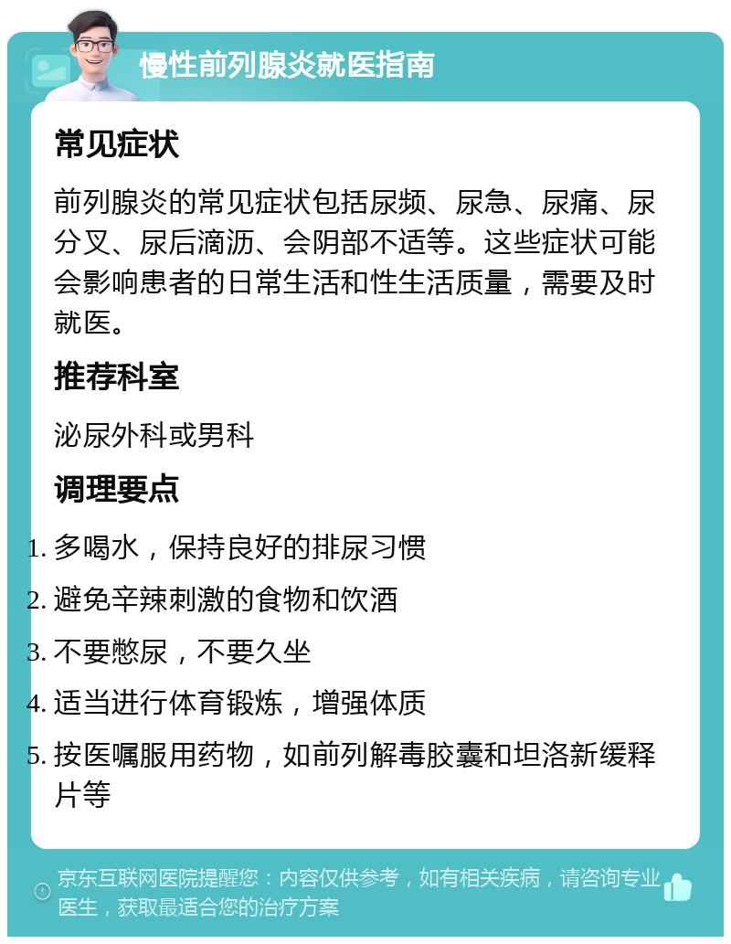 慢性前列腺炎就医指南 常见症状 前列腺炎的常见症状包括尿频、尿急、尿痛、尿分叉、尿后滴沥、会阴部不适等。这些症状可能会影响患者的日常生活和性生活质量，需要及时就医。 推荐科室 泌尿外科或男科 调理要点 多喝水，保持良好的排尿习惯 避免辛辣刺激的食物和饮酒 不要憋尿，不要久坐 适当进行体育锻炼，增强体质 按医嘱服用药物，如前列解毒胶囊和坦洛新缓释片等