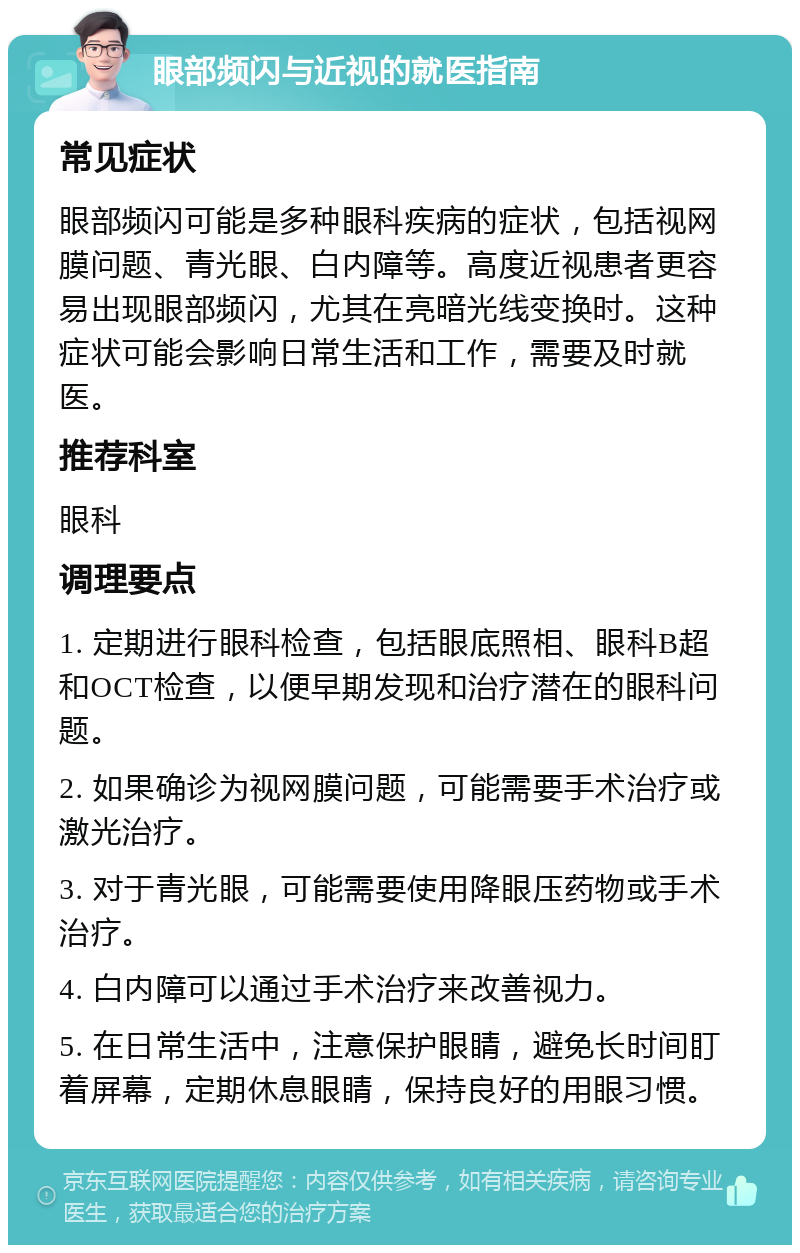 眼部频闪与近视的就医指南 常见症状 眼部频闪可能是多种眼科疾病的症状，包括视网膜问题、青光眼、白内障等。高度近视患者更容易出现眼部频闪，尤其在亮暗光线变换时。这种症状可能会影响日常生活和工作，需要及时就医。 推荐科室 眼科 调理要点 1. 定期进行眼科检查，包括眼底照相、眼科B超和OCT检查，以便早期发现和治疗潜在的眼科问题。 2. 如果确诊为视网膜问题，可能需要手术治疗或激光治疗。 3. 对于青光眼，可能需要使用降眼压药物或手术治疗。 4. 白内障可以通过手术治疗来改善视力。 5. 在日常生活中，注意保护眼睛，避免长时间盯着屏幕，定期休息眼睛，保持良好的用眼习惯。