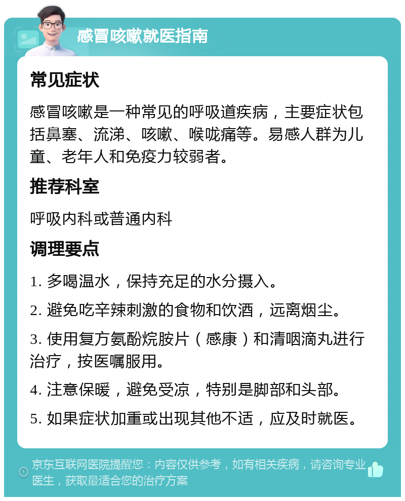 感冒咳嗽就医指南 常见症状 感冒咳嗽是一种常见的呼吸道疾病，主要症状包括鼻塞、流涕、咳嗽、喉咙痛等。易感人群为儿童、老年人和免疫力较弱者。 推荐科室 呼吸内科或普通内科 调理要点 1. 多喝温水，保持充足的水分摄入。 2. 避免吃辛辣刺激的食物和饮酒，远离烟尘。 3. 使用复方氨酚烷胺片（感康）和清咽滴丸进行治疗，按医嘱服用。 4. 注意保暖，避免受凉，特别是脚部和头部。 5. 如果症状加重或出现其他不适，应及时就医。