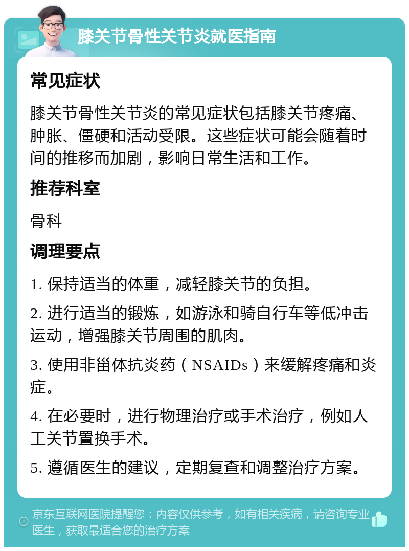 膝关节骨性关节炎就医指南 常见症状 膝关节骨性关节炎的常见症状包括膝关节疼痛、肿胀、僵硬和活动受限。这些症状可能会随着时间的推移而加剧，影响日常生活和工作。 推荐科室 骨科 调理要点 1. 保持适当的体重，减轻膝关节的负担。 2. 进行适当的锻炼，如游泳和骑自行车等低冲击运动，增强膝关节周围的肌肉。 3. 使用非甾体抗炎药（NSAIDs）来缓解疼痛和炎症。 4. 在必要时，进行物理治疗或手术治疗，例如人工关节置换手术。 5. 遵循医生的建议，定期复查和调整治疗方案。