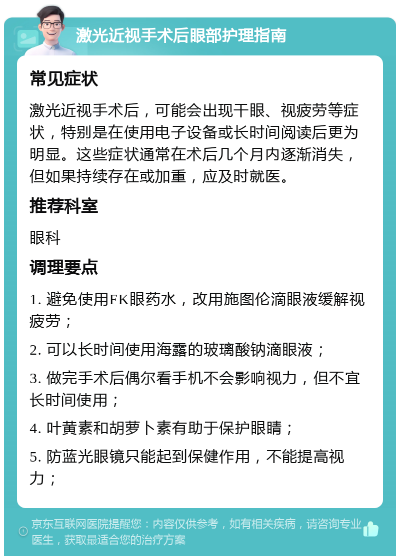 激光近视手术后眼部护理指南 常见症状 激光近视手术后，可能会出现干眼、视疲劳等症状，特别是在使用电子设备或长时间阅读后更为明显。这些症状通常在术后几个月内逐渐消失，但如果持续存在或加重，应及时就医。 推荐科室 眼科 调理要点 1. 避免使用FK眼药水，改用施图伦滴眼液缓解视疲劳； 2. 可以长时间使用海露的玻璃酸钠滴眼液； 3. 做完手术后偶尔看手机不会影响视力，但不宜长时间使用； 4. 叶黄素和胡萝卜素有助于保护眼睛； 5. 防蓝光眼镜只能起到保健作用，不能提高视力；