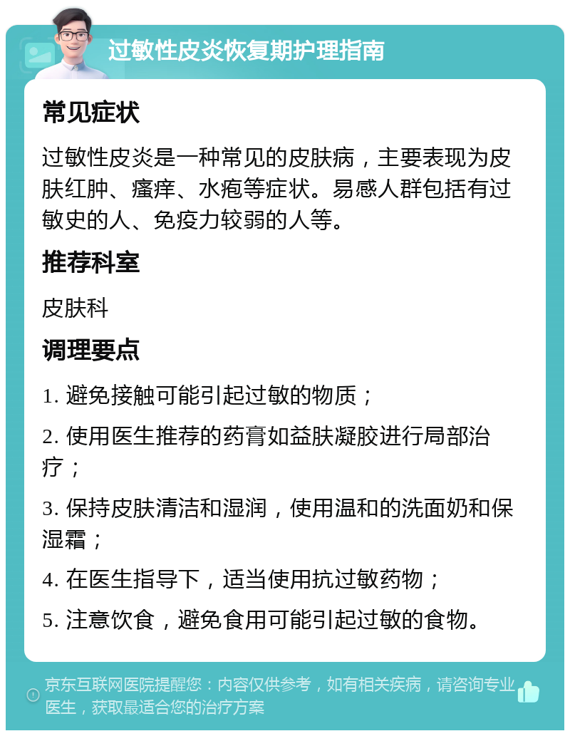 过敏性皮炎恢复期护理指南 常见症状 过敏性皮炎是一种常见的皮肤病，主要表现为皮肤红肿、瘙痒、水疱等症状。易感人群包括有过敏史的人、免疫力较弱的人等。 推荐科室 皮肤科 调理要点 1. 避免接触可能引起过敏的物质； 2. 使用医生推荐的药膏如益肤凝胶进行局部治疗； 3. 保持皮肤清洁和湿润，使用温和的洗面奶和保湿霜； 4. 在医生指导下，适当使用抗过敏药物； 5. 注意饮食，避免食用可能引起过敏的食物。