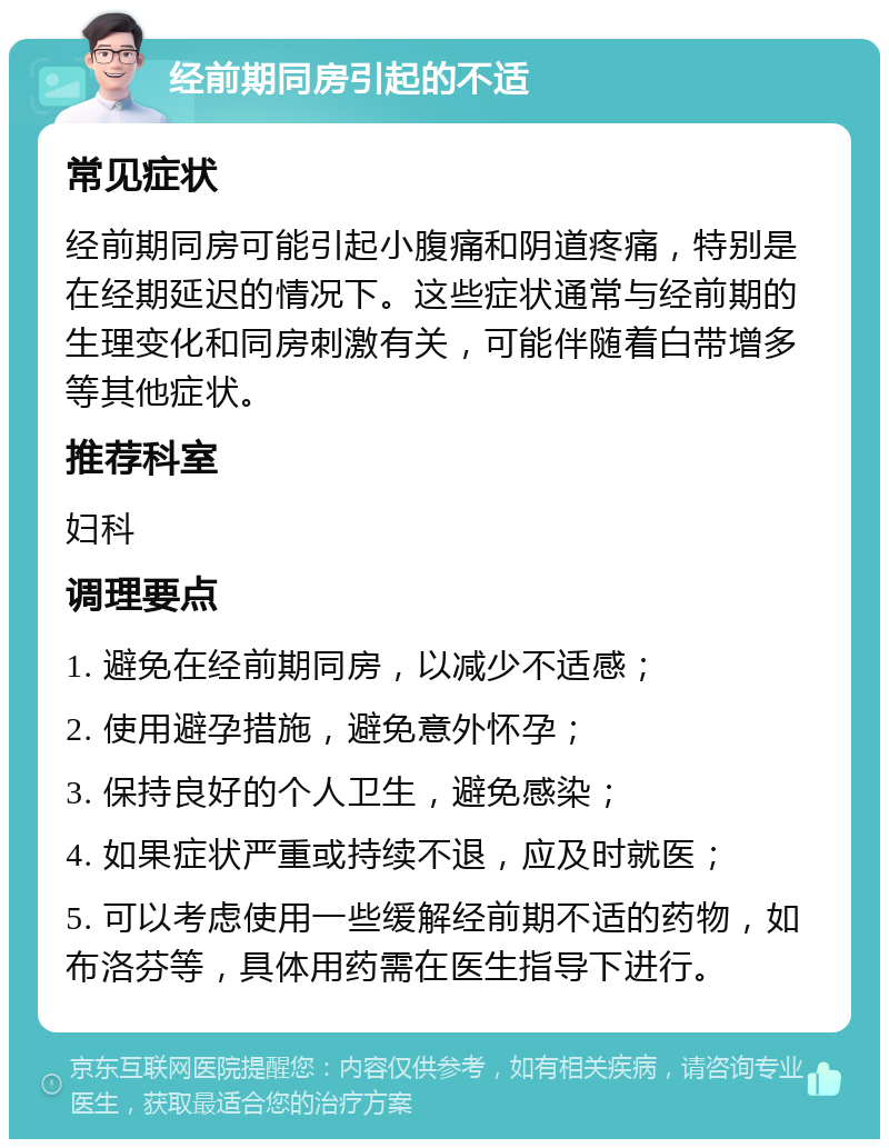 经前期同房引起的不适 常见症状 经前期同房可能引起小腹痛和阴道疼痛，特别是在经期延迟的情况下。这些症状通常与经前期的生理变化和同房刺激有关，可能伴随着白带增多等其他症状。 推荐科室 妇科 调理要点 1. 避免在经前期同房，以减少不适感； 2. 使用避孕措施，避免意外怀孕； 3. 保持良好的个人卫生，避免感染； 4. 如果症状严重或持续不退，应及时就医； 5. 可以考虑使用一些缓解经前期不适的药物，如布洛芬等，具体用药需在医生指导下进行。