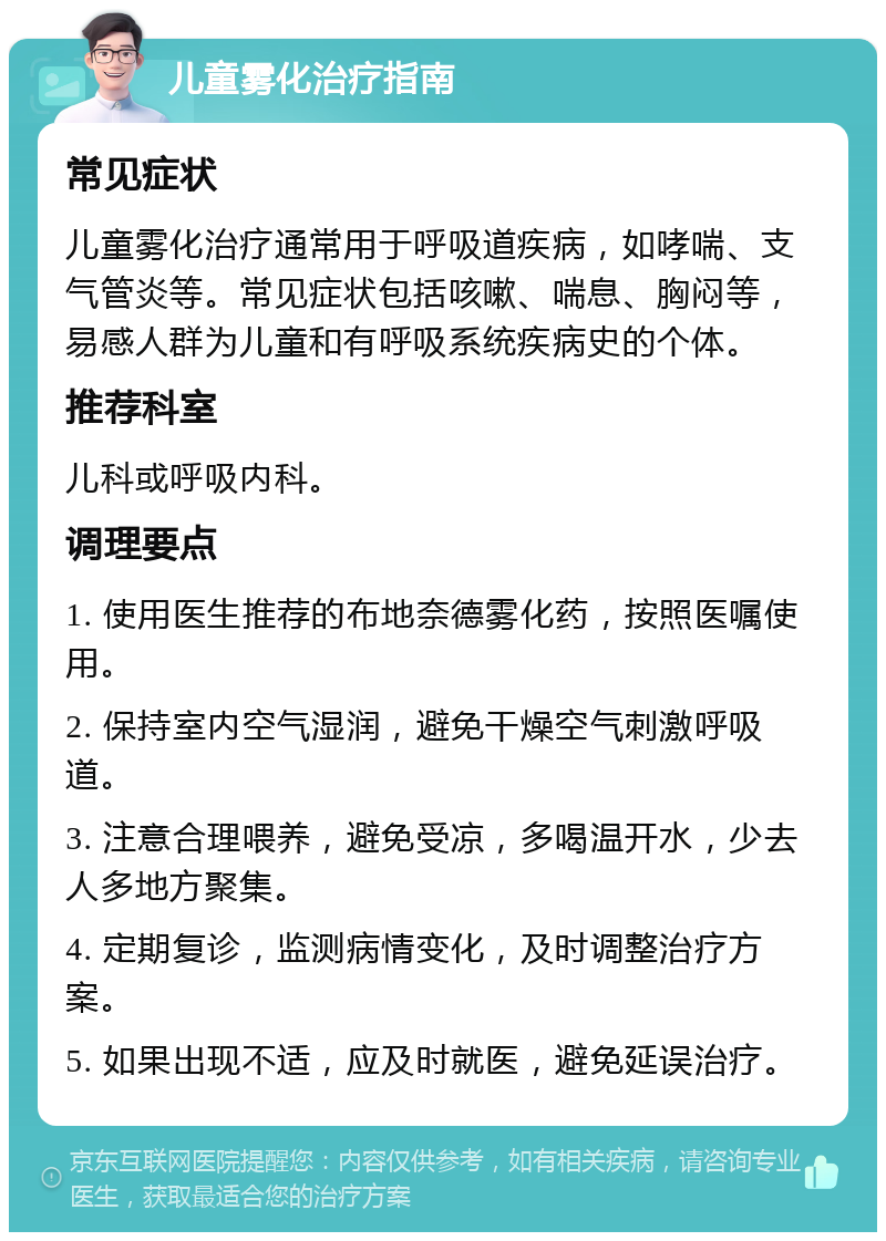 儿童雾化治疗指南 常见症状 儿童雾化治疗通常用于呼吸道疾病，如哮喘、支气管炎等。常见症状包括咳嗽、喘息、胸闷等，易感人群为儿童和有呼吸系统疾病史的个体。 推荐科室 儿科或呼吸内科。 调理要点 1. 使用医生推荐的布地奈德雾化药，按照医嘱使用。 2. 保持室内空气湿润，避免干燥空气刺激呼吸道。 3. 注意合理喂养，避免受凉，多喝温开水，少去人多地方聚集。 4. 定期复诊，监测病情变化，及时调整治疗方案。 5. 如果出现不适，应及时就医，避免延误治疗。