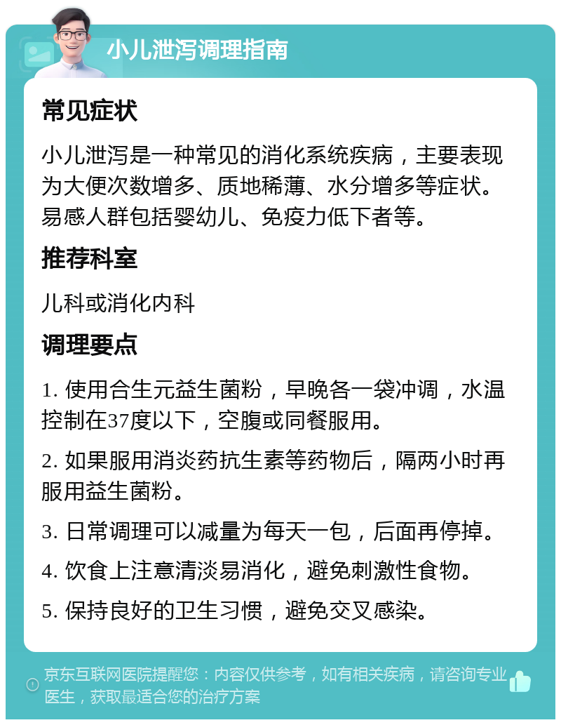 小儿泄泻调理指南 常见症状 小儿泄泻是一种常见的消化系统疾病，主要表现为大便次数增多、质地稀薄、水分增多等症状。易感人群包括婴幼儿、免疫力低下者等。 推荐科室 儿科或消化内科 调理要点 1. 使用合生元益生菌粉，早晚各一袋冲调，水温控制在37度以下，空腹或同餐服用。 2. 如果服用消炎药抗生素等药物后，隔两小时再服用益生菌粉。 3. 日常调理可以减量为每天一包，后面再停掉。 4. 饮食上注意清淡易消化，避免刺激性食物。 5. 保持良好的卫生习惯，避免交叉感染。