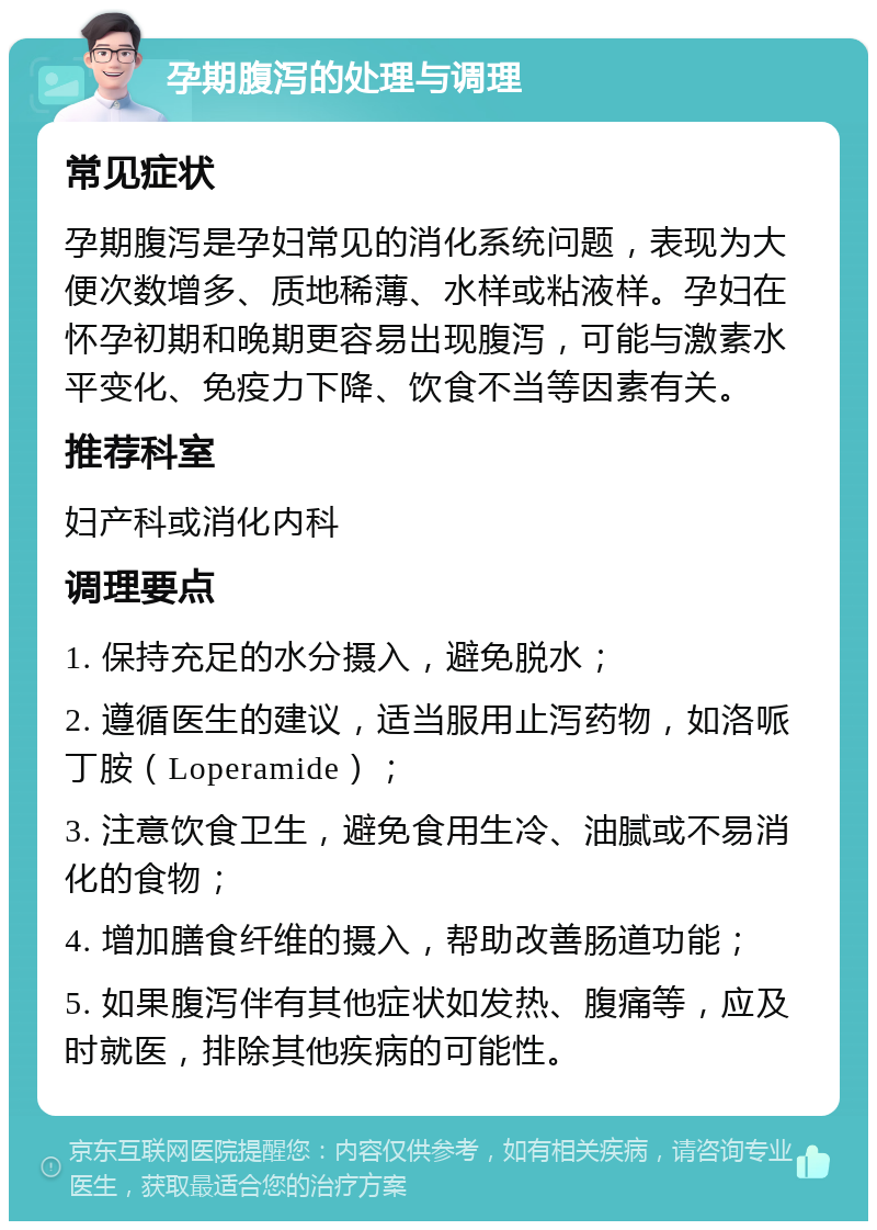 孕期腹泻的处理与调理 常见症状 孕期腹泻是孕妇常见的消化系统问题，表现为大便次数增多、质地稀薄、水样或粘液样。孕妇在怀孕初期和晚期更容易出现腹泻，可能与激素水平变化、免疫力下降、饮食不当等因素有关。 推荐科室 妇产科或消化内科 调理要点 1. 保持充足的水分摄入，避免脱水； 2. 遵循医生的建议，适当服用止泻药物，如洛哌丁胺（Loperamide）； 3. 注意饮食卫生，避免食用生冷、油腻或不易消化的食物； 4. 增加膳食纤维的摄入，帮助改善肠道功能； 5. 如果腹泻伴有其他症状如发热、腹痛等，应及时就医，排除其他疾病的可能性。