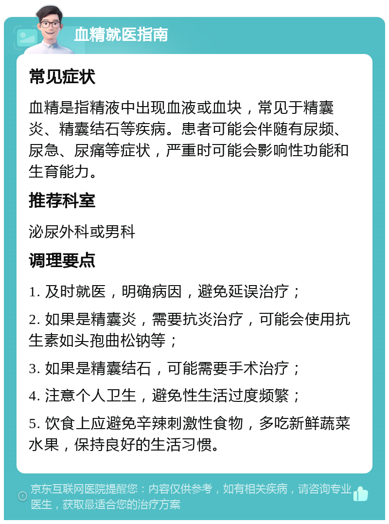 血精就医指南 常见症状 血精是指精液中出现血液或血块，常见于精囊炎、精囊结石等疾病。患者可能会伴随有尿频、尿急、尿痛等症状，严重时可能会影响性功能和生育能力。 推荐科室 泌尿外科或男科 调理要点 1. 及时就医，明确病因，避免延误治疗； 2. 如果是精囊炎，需要抗炎治疗，可能会使用抗生素如头孢曲松钠等； 3. 如果是精囊结石，可能需要手术治疗； 4. 注意个人卫生，避免性生活过度频繁； 5. 饮食上应避免辛辣刺激性食物，多吃新鲜蔬菜水果，保持良好的生活习惯。