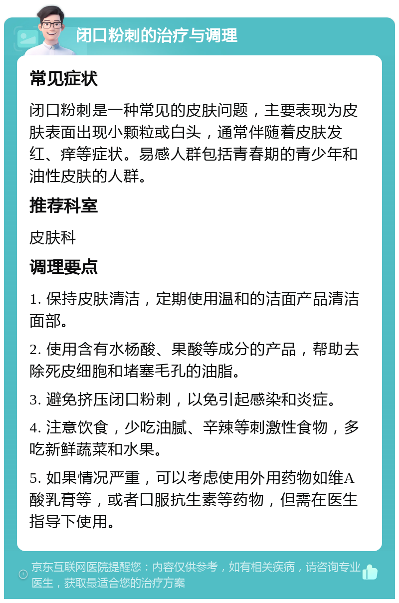 闭口粉刺的治疗与调理 常见症状 闭口粉刺是一种常见的皮肤问题，主要表现为皮肤表面出现小颗粒或白头，通常伴随着皮肤发红、痒等症状。易感人群包括青春期的青少年和油性皮肤的人群。 推荐科室 皮肤科 调理要点 1. 保持皮肤清洁，定期使用温和的洁面产品清洁面部。 2. 使用含有水杨酸、果酸等成分的产品，帮助去除死皮细胞和堵塞毛孔的油脂。 3. 避免挤压闭口粉刺，以免引起感染和炎症。 4. 注意饮食，少吃油腻、辛辣等刺激性食物，多吃新鲜蔬菜和水果。 5. 如果情况严重，可以考虑使用外用药物如维A酸乳膏等，或者口服抗生素等药物，但需在医生指导下使用。