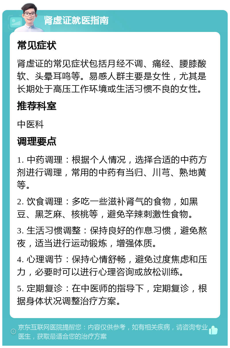 肾虚证就医指南 常见症状 肾虚证的常见症状包括月经不调、痛经、腰膝酸软、头晕耳鸣等。易感人群主要是女性，尤其是长期处于高压工作环境或生活习惯不良的女性。 推荐科室 中医科 调理要点 1. 中药调理：根据个人情况，选择合适的中药方剂进行调理，常用的中药有当归、川芎、熟地黄等。 2. 饮食调理：多吃一些滋补肾气的食物，如黑豆、黑芝麻、核桃等，避免辛辣刺激性食物。 3. 生活习惯调整：保持良好的作息习惯，避免熬夜，适当进行运动锻炼，增强体质。 4. 心理调节：保持心情舒畅，避免过度焦虑和压力，必要时可以进行心理咨询或放松训练。 5. 定期复诊：在中医师的指导下，定期复诊，根据身体状况调整治疗方案。