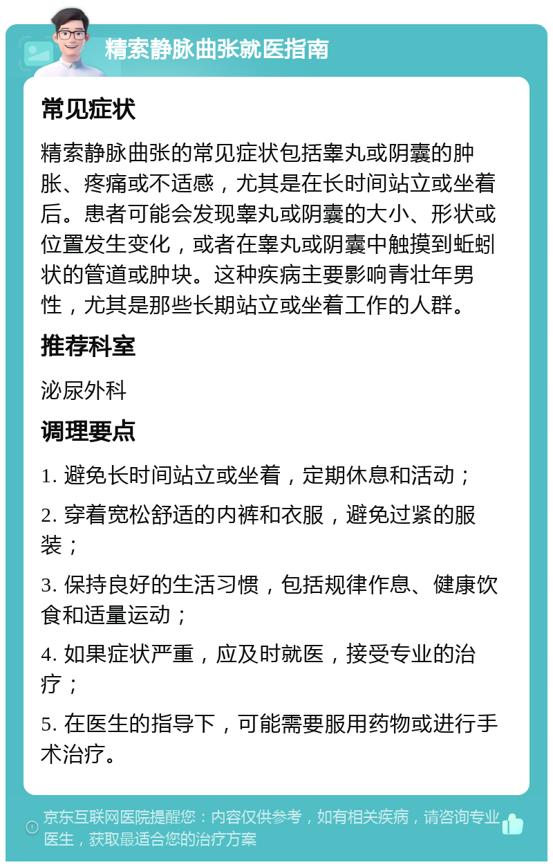 精索静脉曲张就医指南 常见症状 精索静脉曲张的常见症状包括睾丸或阴囊的肿胀、疼痛或不适感，尤其是在长时间站立或坐着后。患者可能会发现睾丸或阴囊的大小、形状或位置发生变化，或者在睾丸或阴囊中触摸到蚯蚓状的管道或肿块。这种疾病主要影响青壮年男性，尤其是那些长期站立或坐着工作的人群。 推荐科室 泌尿外科 调理要点 1. 避免长时间站立或坐着，定期休息和活动； 2. 穿着宽松舒适的内裤和衣服，避免过紧的服装； 3. 保持良好的生活习惯，包括规律作息、健康饮食和适量运动； 4. 如果症状严重，应及时就医，接受专业的治疗； 5. 在医生的指导下，可能需要服用药物或进行手术治疗。