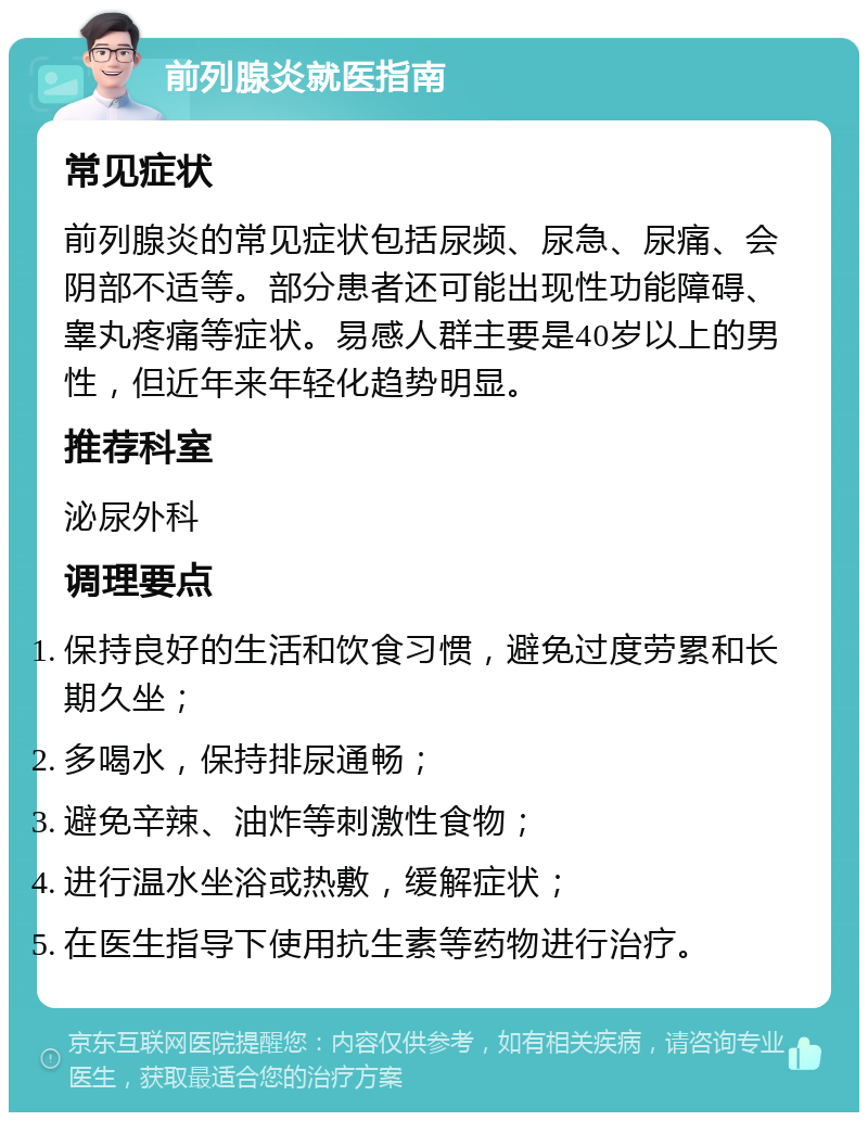 前列腺炎就医指南 常见症状 前列腺炎的常见症状包括尿频、尿急、尿痛、会阴部不适等。部分患者还可能出现性功能障碍、睾丸疼痛等症状。易感人群主要是40岁以上的男性，但近年来年轻化趋势明显。 推荐科室 泌尿外科 调理要点 保持良好的生活和饮食习惯，避免过度劳累和长期久坐； 多喝水，保持排尿通畅； 避免辛辣、油炸等刺激性食物； 进行温水坐浴或热敷，缓解症状； 在医生指导下使用抗生素等药物进行治疗。