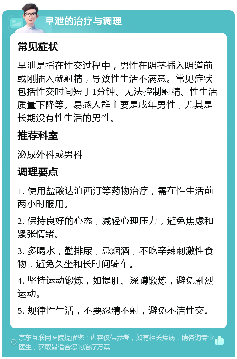 早泄的治疗与调理 常见症状 早泄是指在性交过程中，男性在阴茎插入阴道前或刚插入就射精，导致性生活不满意。常见症状包括性交时间短于1分钟、无法控制射精、性生活质量下降等。易感人群主要是成年男性，尤其是长期没有性生活的男性。 推荐科室 泌尿外科或男科 调理要点 1. 使用盐酸达泊西汀等药物治疗，需在性生活前两小时服用。 2. 保持良好的心态，减轻心理压力，避免焦虑和紧张情绪。 3. 多喝水，勤排尿，忌烟酒，不吃辛辣刺激性食物，避免久坐和长时间骑车。 4. 坚持运动锻炼，如提肛、深蹲锻炼，避免剧烈运动。 5. 规律性生活，不要忍精不射，避免不洁性交。