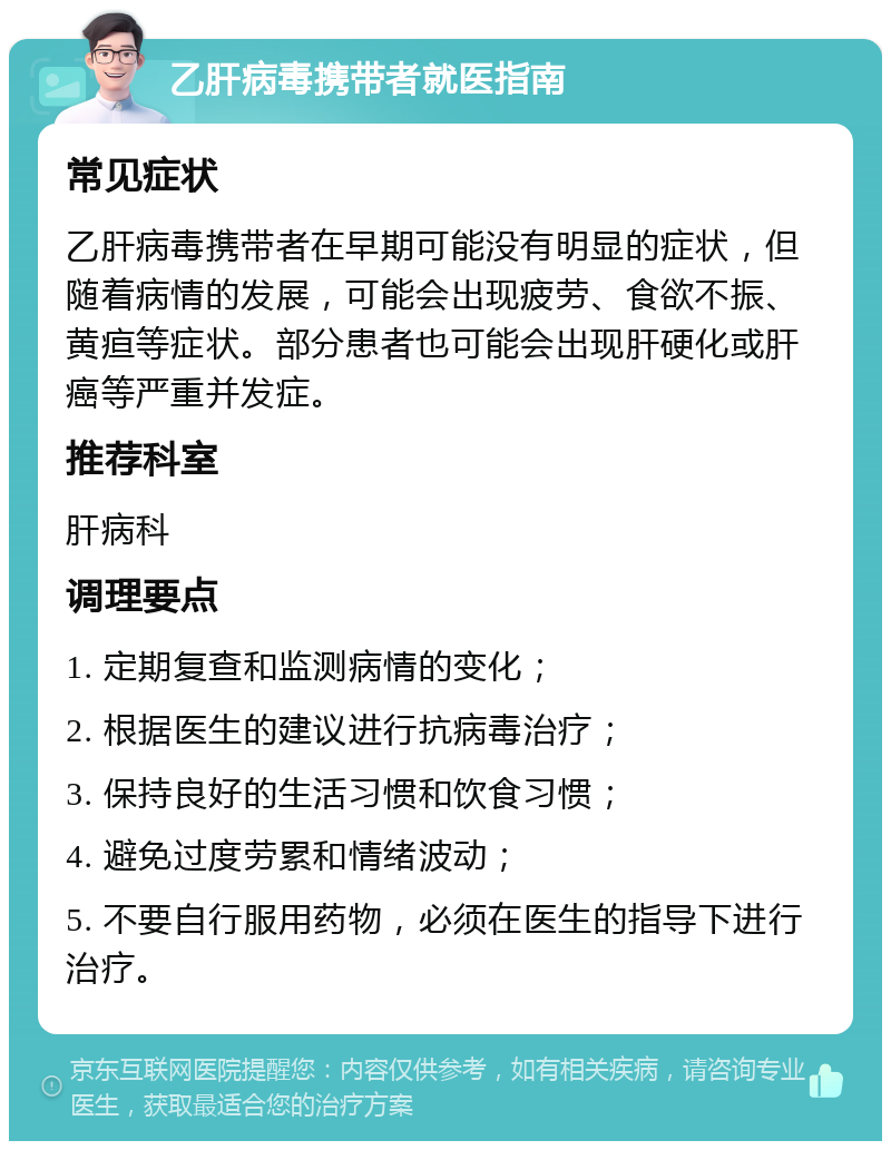 乙肝病毒携带者就医指南 常见症状 乙肝病毒携带者在早期可能没有明显的症状，但随着病情的发展，可能会出现疲劳、食欲不振、黄疸等症状。部分患者也可能会出现肝硬化或肝癌等严重并发症。 推荐科室 肝病科 调理要点 1. 定期复查和监测病情的变化； 2. 根据医生的建议进行抗病毒治疗； 3. 保持良好的生活习惯和饮食习惯； 4. 避免过度劳累和情绪波动； 5. 不要自行服用药物，必须在医生的指导下进行治疗。