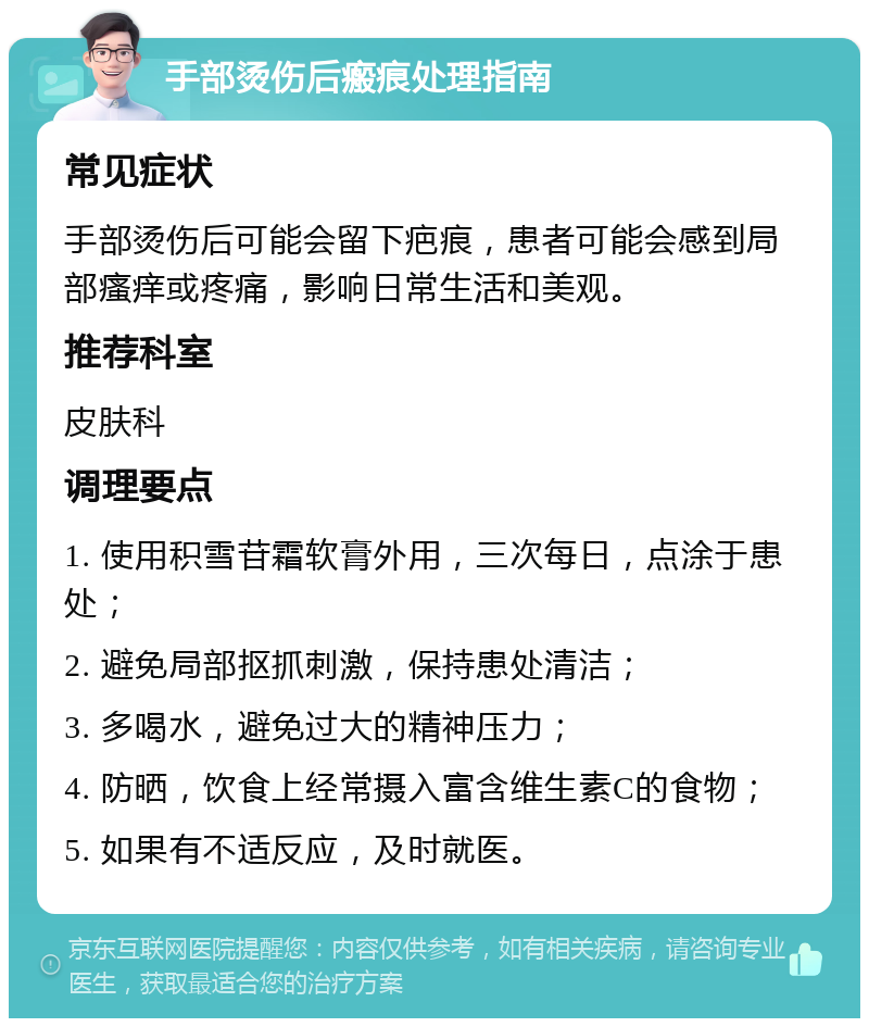 手部烫伤后瘢痕处理指南 常见症状 手部烫伤后可能会留下疤痕，患者可能会感到局部瘙痒或疼痛，影响日常生活和美观。 推荐科室 皮肤科 调理要点 1. 使用积雪苷霜软膏外用，三次每日，点涂于患处； 2. 避免局部抠抓刺激，保持患处清洁； 3. 多喝水，避免过大的精神压力； 4. 防晒，饮食上经常摄入富含维生素C的食物； 5. 如果有不适反应，及时就医。