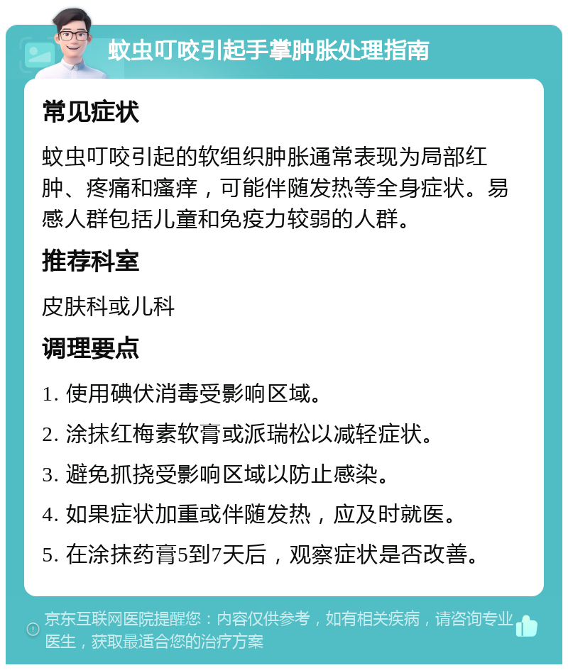 蚊虫叮咬引起手掌肿胀处理指南 常见症状 蚊虫叮咬引起的软组织肿胀通常表现为局部红肿、疼痛和瘙痒，可能伴随发热等全身症状。易感人群包括儿童和免疫力较弱的人群。 推荐科室 皮肤科或儿科 调理要点 1. 使用碘伏消毒受影响区域。 2. 涂抹红梅素软膏或派瑞松以减轻症状。 3. 避免抓挠受影响区域以防止感染。 4. 如果症状加重或伴随发热，应及时就医。 5. 在涂抹药膏5到7天后，观察症状是否改善。