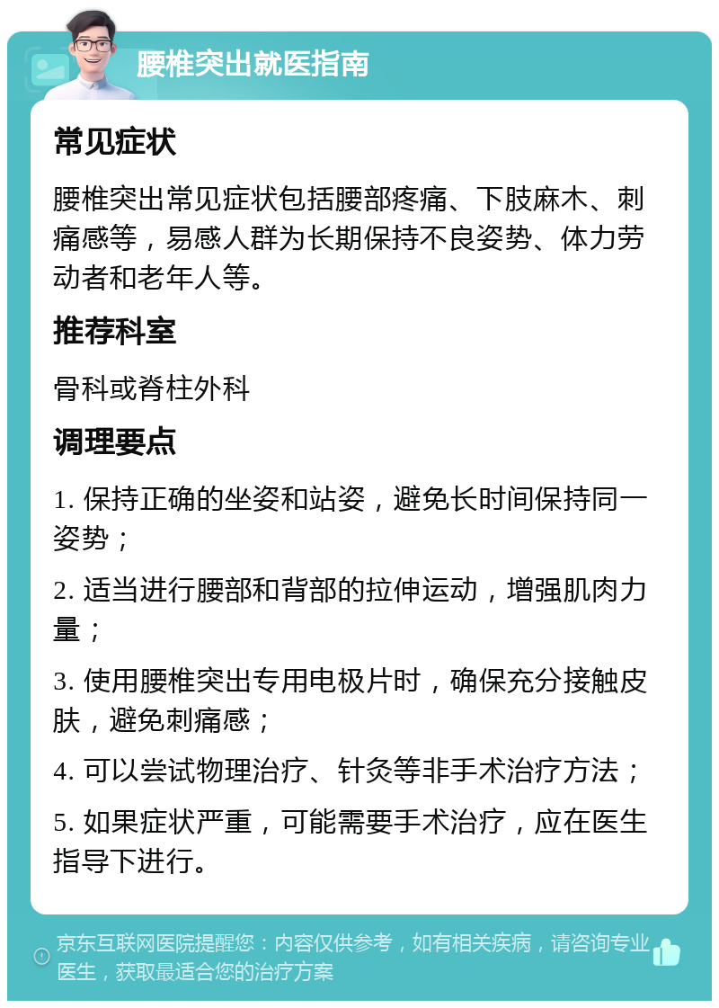 腰椎突出就医指南 常见症状 腰椎突出常见症状包括腰部疼痛、下肢麻木、刺痛感等，易感人群为长期保持不良姿势、体力劳动者和老年人等。 推荐科室 骨科或脊柱外科 调理要点 1. 保持正确的坐姿和站姿，避免长时间保持同一姿势； 2. 适当进行腰部和背部的拉伸运动，增强肌肉力量； 3. 使用腰椎突出专用电极片时，确保充分接触皮肤，避免刺痛感； 4. 可以尝试物理治疗、针灸等非手术治疗方法； 5. 如果症状严重，可能需要手术治疗，应在医生指导下进行。