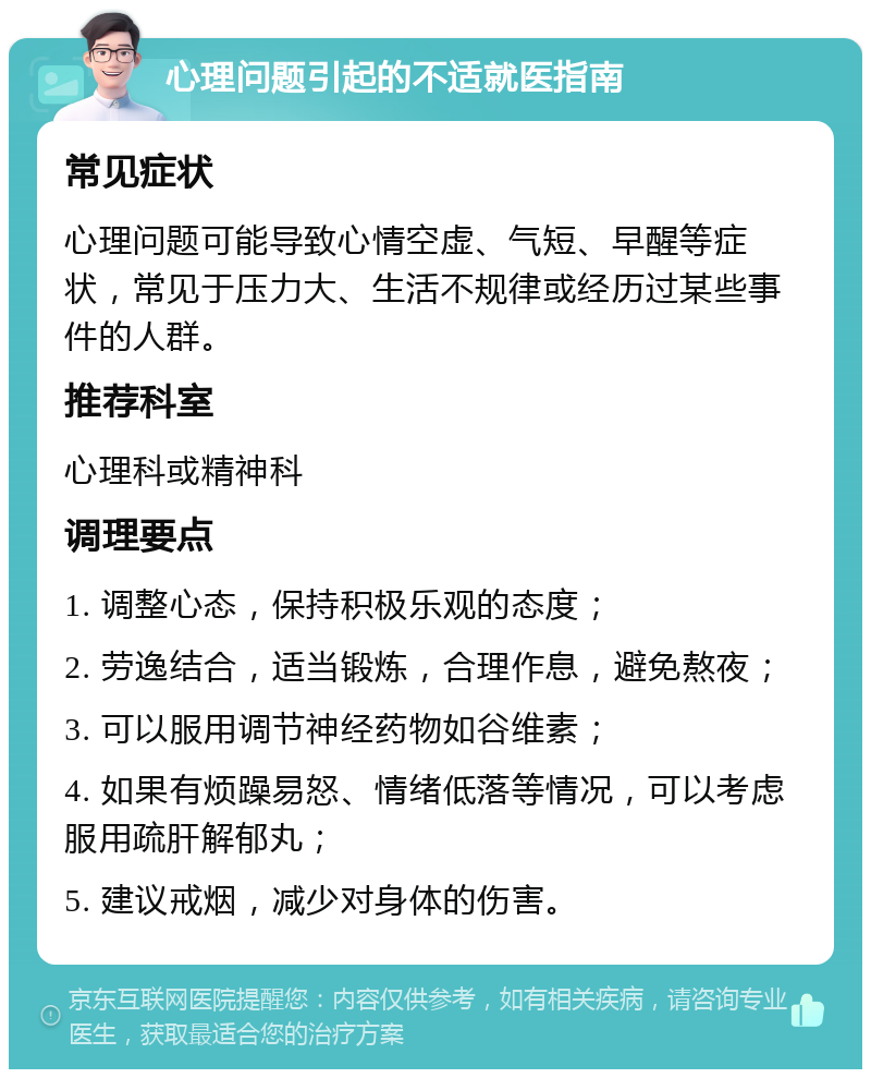 心理问题引起的不适就医指南 常见症状 心理问题可能导致心情空虚、气短、早醒等症状，常见于压力大、生活不规律或经历过某些事件的人群。 推荐科室 心理科或精神科 调理要点 1. 调整心态，保持积极乐观的态度； 2. 劳逸结合，适当锻炼，合理作息，避免熬夜； 3. 可以服用调节神经药物如谷维素； 4. 如果有烦躁易怒、情绪低落等情况，可以考虑服用疏肝解郁丸； 5. 建议戒烟，减少对身体的伤害。