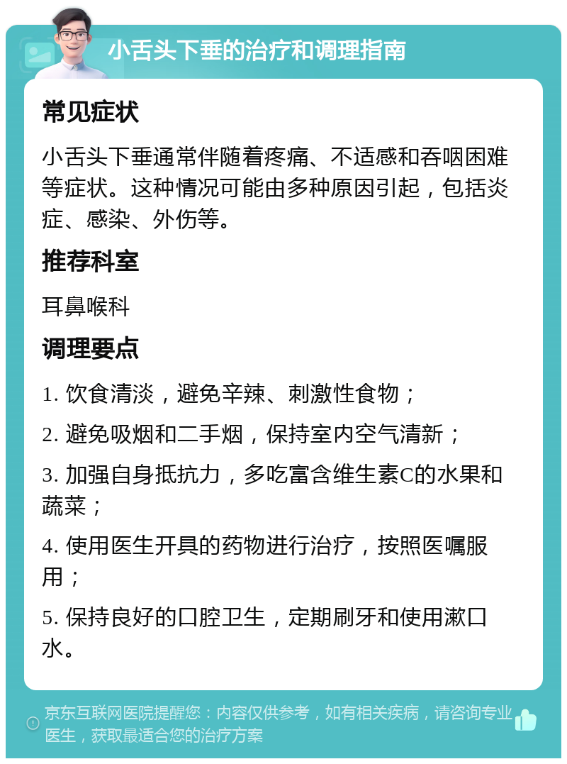 小舌头下垂的治疗和调理指南 常见症状 小舌头下垂通常伴随着疼痛、不适感和吞咽困难等症状。这种情况可能由多种原因引起，包括炎症、感染、外伤等。 推荐科室 耳鼻喉科 调理要点 1. 饮食清淡，避免辛辣、刺激性食物； 2. 避免吸烟和二手烟，保持室内空气清新； 3. 加强自身抵抗力，多吃富含维生素C的水果和蔬菜； 4. 使用医生开具的药物进行治疗，按照医嘱服用； 5. 保持良好的口腔卫生，定期刷牙和使用漱口水。