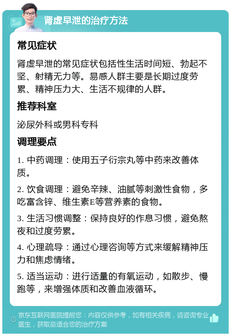 肾虚早泄的治疗方法 常见症状 肾虚早泄的常见症状包括性生活时间短、勃起不坚、射精无力等。易感人群主要是长期过度劳累、精神压力大、生活不规律的人群。 推荐科室 泌尿外科或男科专科 调理要点 1. 中药调理：使用五子衍宗丸等中药来改善体质。 2. 饮食调理：避免辛辣、油腻等刺激性食物，多吃富含锌、维生素E等营养素的食物。 3. 生活习惯调整：保持良好的作息习惯，避免熬夜和过度劳累。 4. 心理疏导：通过心理咨询等方式来缓解精神压力和焦虑情绪。 5. 适当运动：进行适量的有氧运动，如散步、慢跑等，来增强体质和改善血液循环。