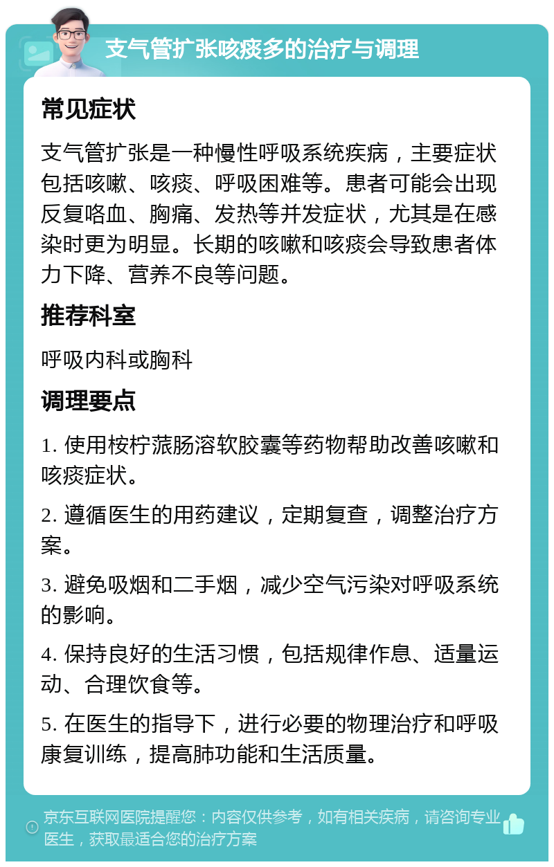 支气管扩张咳痰多的治疗与调理 常见症状 支气管扩张是一种慢性呼吸系统疾病，主要症状包括咳嗽、咳痰、呼吸困难等。患者可能会出现反复咯血、胸痛、发热等并发症状，尤其是在感染时更为明显。长期的咳嗽和咳痰会导致患者体力下降、营养不良等问题。 推荐科室 呼吸内科或胸科 调理要点 1. 使用桉柠蒎肠溶软胶囊等药物帮助改善咳嗽和咳痰症状。 2. 遵循医生的用药建议，定期复查，调整治疗方案。 3. 避免吸烟和二手烟，减少空气污染对呼吸系统的影响。 4. 保持良好的生活习惯，包括规律作息、适量运动、合理饮食等。 5. 在医生的指导下，进行必要的物理治疗和呼吸康复训练，提高肺功能和生活质量。