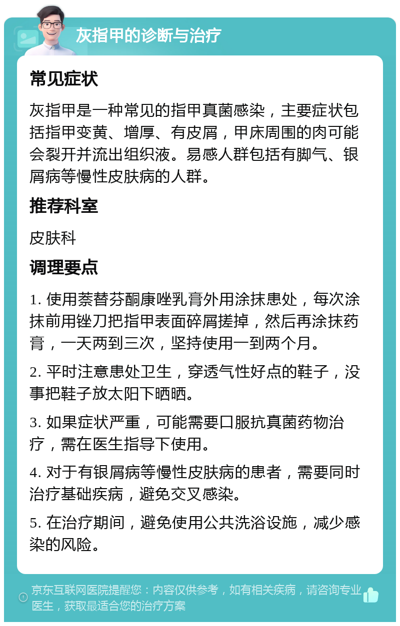 灰指甲的诊断与治疗 常见症状 灰指甲是一种常见的指甲真菌感染，主要症状包括指甲变黄、增厚、有皮屑，甲床周围的肉可能会裂开并流出组织液。易感人群包括有脚气、银屑病等慢性皮肤病的人群。 推荐科室 皮肤科 调理要点 1. 使用萘替芬酮康唑乳膏外用涂抹患处，每次涂抹前用锉刀把指甲表面碎屑搓掉，然后再涂抹药膏，一天两到三次，坚持使用一到两个月。 2. 平时注意患处卫生，穿透气性好点的鞋子，没事把鞋子放太阳下晒晒。 3. 如果症状严重，可能需要口服抗真菌药物治疗，需在医生指导下使用。 4. 对于有银屑病等慢性皮肤病的患者，需要同时治疗基础疾病，避免交叉感染。 5. 在治疗期间，避免使用公共洗浴设施，减少感染的风险。