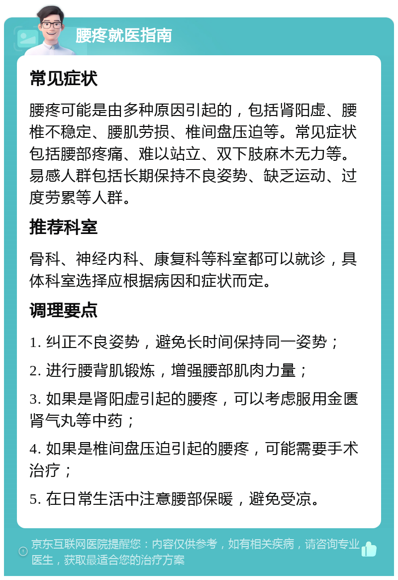 腰疼就医指南 常见症状 腰疼可能是由多种原因引起的，包括肾阳虚、腰椎不稳定、腰肌劳损、椎间盘压迫等。常见症状包括腰部疼痛、难以站立、双下肢麻木无力等。易感人群包括长期保持不良姿势、缺乏运动、过度劳累等人群。 推荐科室 骨科、神经内科、康复科等科室都可以就诊，具体科室选择应根据病因和症状而定。 调理要点 1. 纠正不良姿势，避免长时间保持同一姿势； 2. 进行腰背肌锻炼，增强腰部肌肉力量； 3. 如果是肾阳虚引起的腰疼，可以考虑服用金匮肾气丸等中药； 4. 如果是椎间盘压迫引起的腰疼，可能需要手术治疗； 5. 在日常生活中注意腰部保暖，避免受凉。