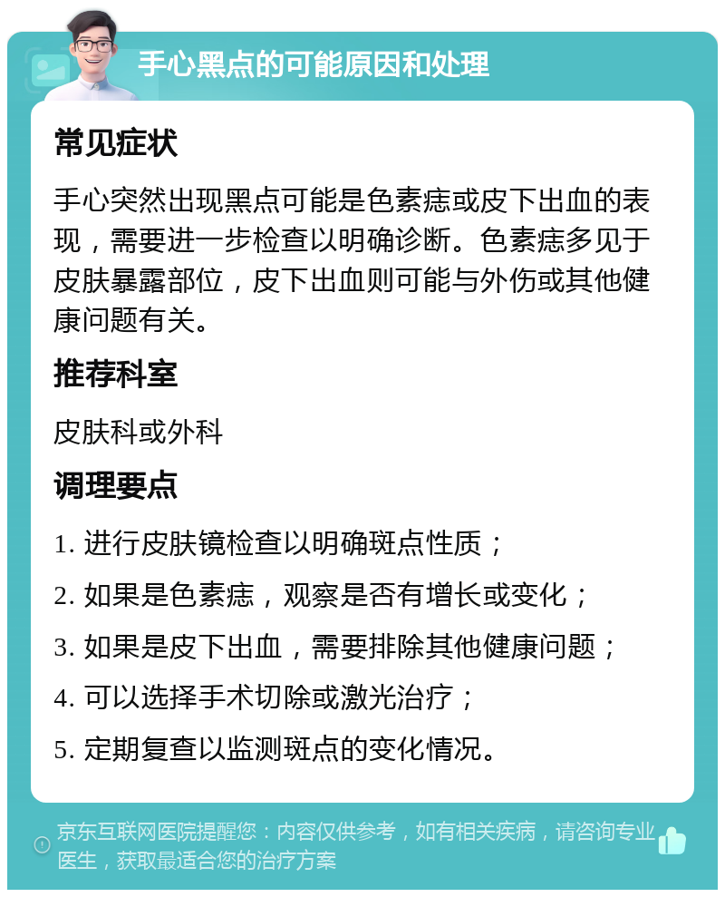 手心黑点的可能原因和处理 常见症状 手心突然出现黑点可能是色素痣或皮下出血的表现，需要进一步检查以明确诊断。色素痣多见于皮肤暴露部位，皮下出血则可能与外伤或其他健康问题有关。 推荐科室 皮肤科或外科 调理要点 1. 进行皮肤镜检查以明确斑点性质； 2. 如果是色素痣，观察是否有增长或变化； 3. 如果是皮下出血，需要排除其他健康问题； 4. 可以选择手术切除或激光治疗； 5. 定期复查以监测斑点的变化情况。