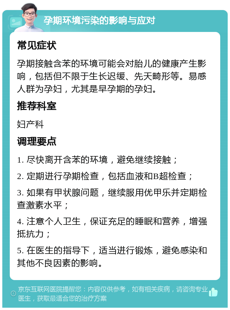 孕期环境污染的影响与应对 常见症状 孕期接触含苯的环境可能会对胎儿的健康产生影响，包括但不限于生长迟缓、先天畸形等。易感人群为孕妇，尤其是早孕期的孕妇。 推荐科室 妇产科 调理要点 1. 尽快离开含苯的环境，避免继续接触； 2. 定期进行孕期检查，包括血液和B超检查； 3. 如果有甲状腺问题，继续服用优甲乐并定期检查激素水平； 4. 注意个人卫生，保证充足的睡眠和营养，增强抵抗力； 5. 在医生的指导下，适当进行锻炼，避免感染和其他不良因素的影响。