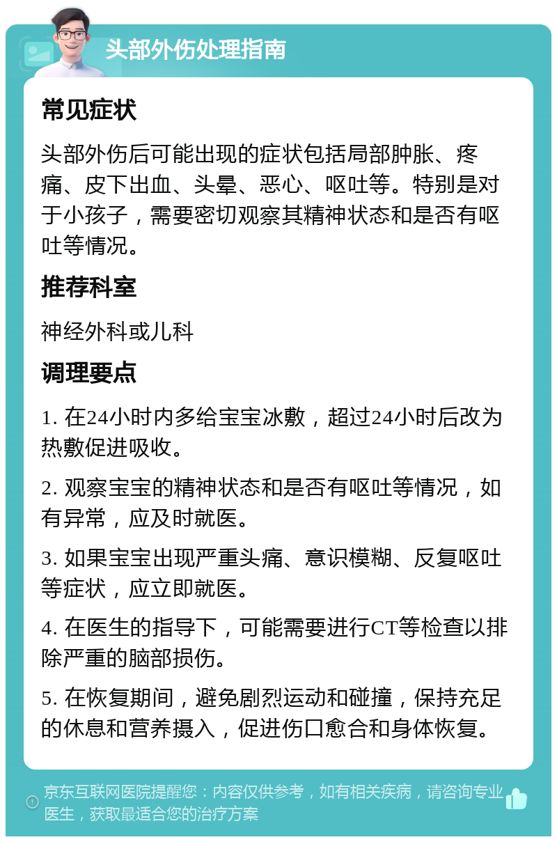 头部外伤处理指南 常见症状 头部外伤后可能出现的症状包括局部肿胀、疼痛、皮下出血、头晕、恶心、呕吐等。特别是对于小孩子，需要密切观察其精神状态和是否有呕吐等情况。 推荐科室 神经外科或儿科 调理要点 1. 在24小时内多给宝宝冰敷，超过24小时后改为热敷促进吸收。 2. 观察宝宝的精神状态和是否有呕吐等情况，如有异常，应及时就医。 3. 如果宝宝出现严重头痛、意识模糊、反复呕吐等症状，应立即就医。 4. 在医生的指导下，可能需要进行CT等检查以排除严重的脑部损伤。 5. 在恢复期间，避免剧烈运动和碰撞，保持充足的休息和营养摄入，促进伤口愈合和身体恢复。